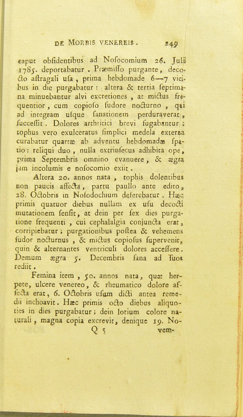 eaput obfidencibus ad Nofocomium 26. Julii 17S5. deportabatur . Prxmiffo purgante, dcco do aftragali ufa , priraa hebdomade 6'—7 vici- bus in die purgabatur : altera & tertia feptim^- na minuebantur alvi excretiones , at midus fre- quentior, cura copiolb fudore nodurno , qu ad integram ulque fanationera perduraverac, fucceflif . Dolores arthritici hrevi fugabantur j tophus vero exulceratus fimplici medela externa curabatur quartas ab advencu hebdomadaei fpa- tio: reliqoi duo , nulla extrinfecus adhibita ope, prima Septembris omnino evanuere, & asgra jdm incolumis e nofocomio exiit. Altera 20. annos nata , tophis dolentibus Bon paucis affeAa, partu paullo ante edito, 28. Odobris m Nofodochium deferebatur . H«&q primis quatuor diebus nullam ex ufu decodi mutationem fenfit, at dein per fex dies purga- tione frequenti , cui cephalalgia conjunda eratg corripiebatur ; purgationibus poftea & vehemens fudor nodurnus , & midus copiofus fupervenit, quin & alternantes ventriculi dolores acceffere. jDemum segra 5. Decembris fana ad Tuos rediit. Femina icem , ^o. annos nata, quK her- pete, ulcere venereo, Sc rheumatico dolore af- fev3:a erat, 6. Ocf^obris ufum didi antea reme- dii inchoavit. Hasc primis odo diebus aliquo- ties in dies purgabatur; dein lorium colore na- ^urali, magna copia excrevic, deniquc ip. No-