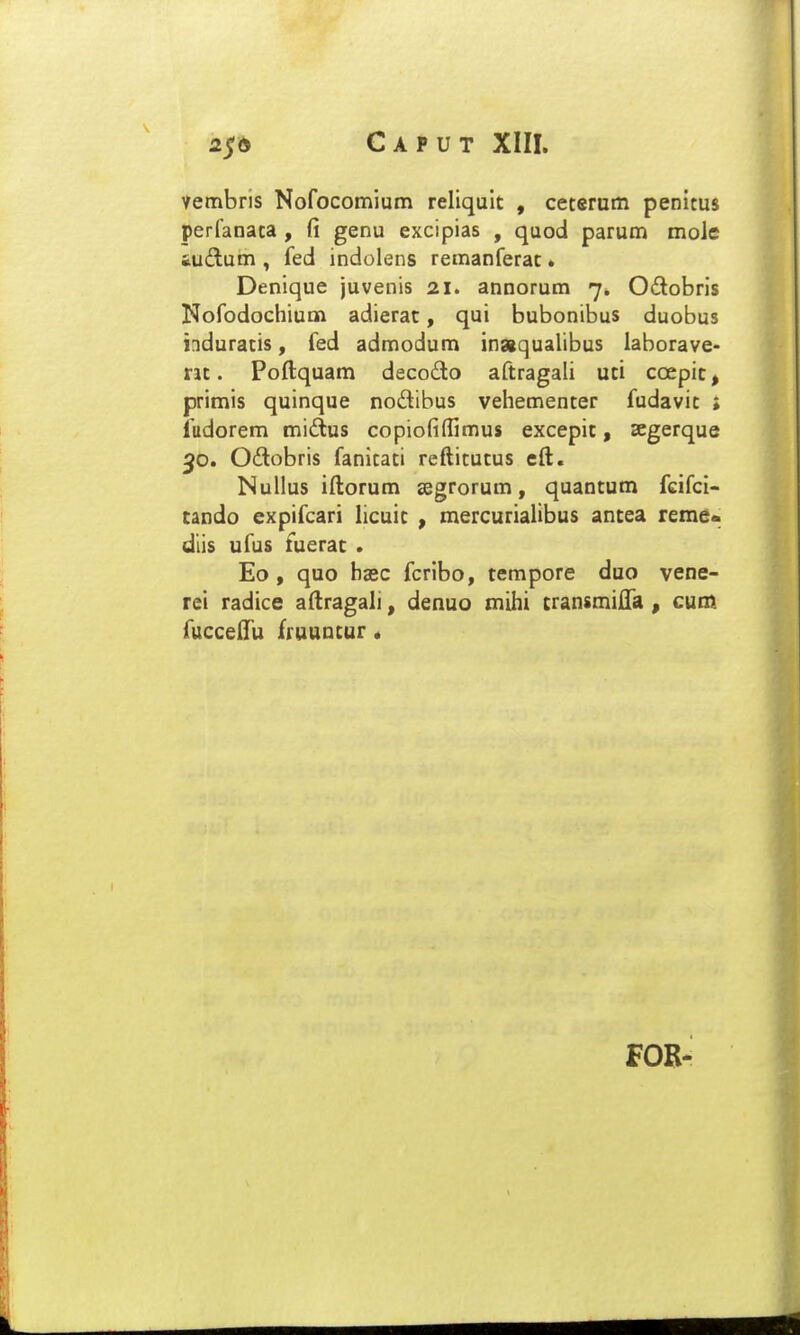 Vembris Nofocomium reliqult , ceterum penitus perfanata , fi genu excipias , quod parum moJe iuflum , fed indolens remanferat * Denique juvenis 21. annorum 7. Odobris Nofodochium adierat, qui bubonibus duobus induratis, fed admodum inaqualibus laborave- nt. Poftquam decodo aftragali uti coepit, primis quinque nodibus vehementer fudavit ; fudorem midtus copiofiflimus excepit, segerque 50. Odobris fanitati reftitutus eft. Nullus iftorum segrorum, quantum fcifci- cando expifcari hcuit , mercurialibus antea reme<> dlis ufus fuerat . Eo , quo haec fcribo, tempore duo vene- rei radice aftragali, denuo mihi cransmifta , cum fuccelTu fruuucur * FOB