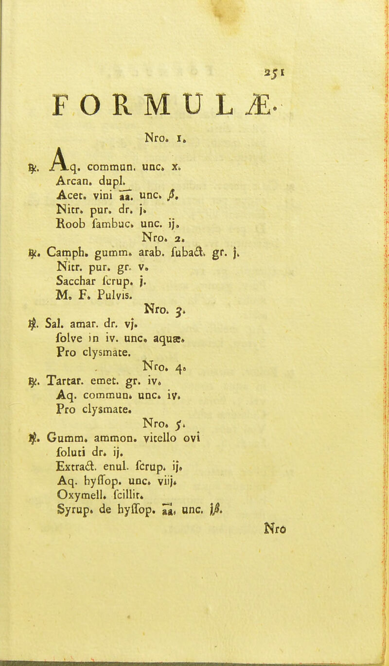 Nro. I, jAlq. comman. uac» x. Arcan. dupl. Acet. vini aa. unc. jJ, Micr. pur. dr. Koob fambac. unc. ij, Nro. a. fy, Camph. gumm» arab. fubadi gr. Nitr. pur. gr. v. Sacchar fcrup. |. M. F. Pulvis. Nro* Sal. amar. dr. v|. folve in iv. unc. aqua» Pro clysmace. Nro. 4» Ig^. Tartar. emet. gr. iv. Aq. commuui unc. iv* Pro clysmate. Nro. 5. ijt, Gumm. ammon. yicello ovi foluti dr. ij. Extrad. enul. fdrup. ij. Aq. hyffop. unc. viij» Oxymell. fcillir. Syrup. de hylTop. Jg, unc.