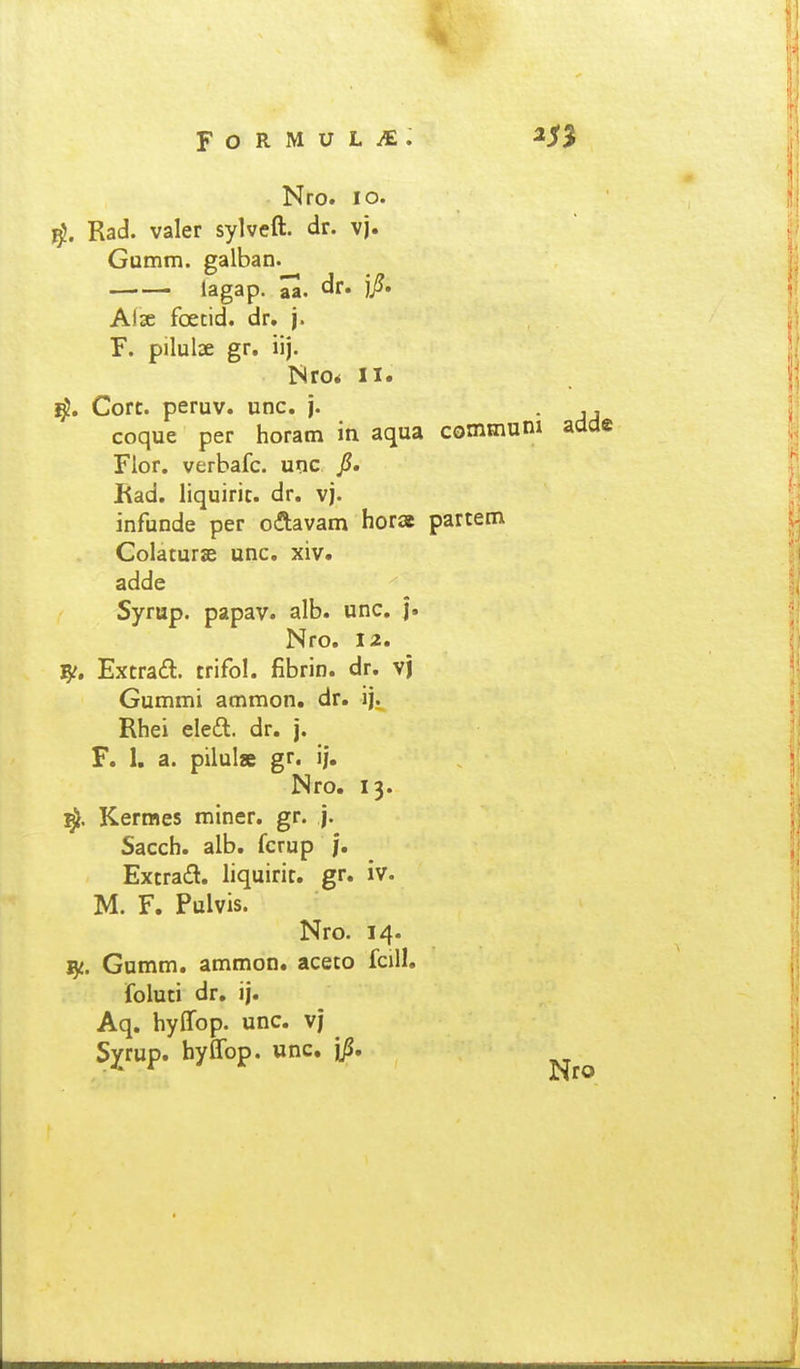 Nro. lo. Racl. valer sylveft. dr. vj. Gumm. galban. lagap- aa. dr. jj?. Alse foetid. dr. j. F. pilulae gr. iij. Nro* II. Ijj?. Corc. peruv. unc. j. coque per horam iti aqua commum adde Flor. verbafc. unc jS. Rad. liquiric. dr. vj. infunde per oftavam horae parcem Colaturae unc. xiv. adde Syrup. papav. alb. unc. j. Nro. 12. Extrafl. crifol. fibrin. dr. vj Gummi ammon. dr. ij. Rhei eleft. dr. j. F. 1. a. pilul» gr. ij. Nro. 13. Kermes miner. gr. j. Sacch. alb. fcrup j. Excraft. liquiric. gr. iv. M. F. Pulvis. Nro. 14. Gumm. ammon. aceto fcill. foluti dr, ij. Aq. hylTop. unc. vj Sxrup- hyffop. unc. jji,