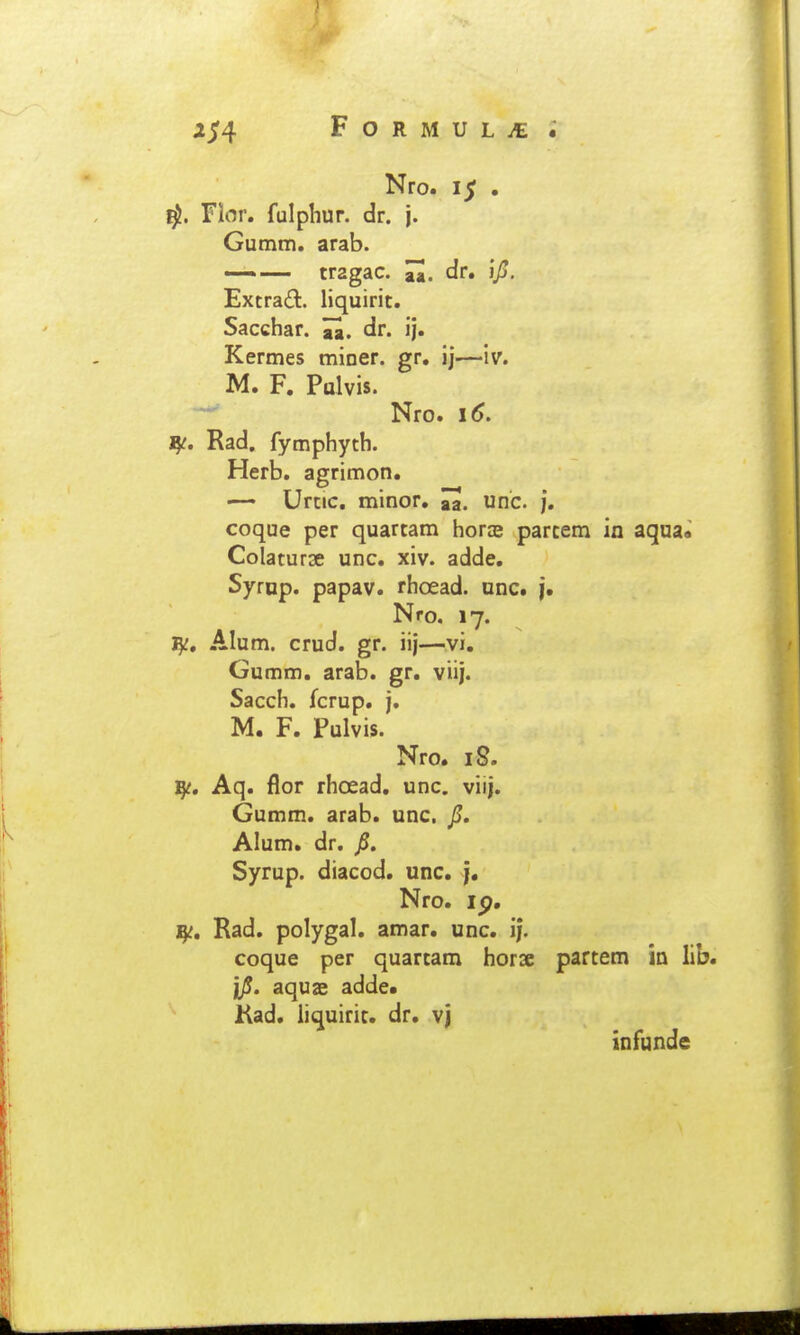Nro. 15 . Flor. fulphur. dr. j. Gumm. arab. —.— tragac. H. dr. i/J, Extrad. liquirit. Sacchar. dr. ij. Kermes miner. gr. ij—iv. M. F. Palvis. —' Nro. 16. ^i. Rad. fymphyth. Herb. agrimon. —• Urtic. minor. ^, unc. j. coque per quartam horze parcem in aqua» Colaturse unc. xiv. adde. Syrnp. papav. rhoead. unc. j. Nro. 17. 15;, Alum. crud. gr. iij—vi. Gumm. arab. gr. viij. Sacch. fcrup. j. M. F. Pulvis. Nro. iS. ^c, Aq. flor rhoead. unc. viij. Gumm. arab. unc. JS. Alum. dr. p. Syrup. diacod. unc. j. Nro. ip, ^t, Rad. polygal. amar. unc. i|. coque per quartam horse partem ia lib. jp. aquse adde* Kad. liquiric. dr. vj infunde