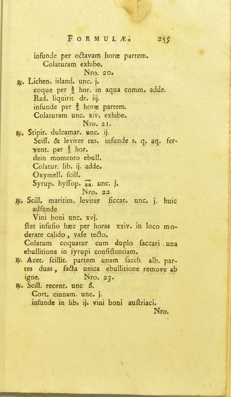infiinde per o£lavam horge parrero, Colaturam exhibe. Nro. £0« Lichen. island. unc. j. coque per | hor. in aqua comm. adde. Rad. liquiric dr. iij. infunde per | horae partem. Colaturam unc. xiv. exhibe, Nro. 21. I^, Stipir. dulcamar. dnc. ij. Sciflf, & leviter tus. infunde s, q. aq. fer- vent. per § hor. dein momento ebull. Colatur. lib. ij. adde* Oxymell. fcill. Syrup. hyflbp. aa. unc. j, Nro, 22. J^, Scill, maritim. leviter iiccat* unc. j. huic adfunde Vini boni unc* xvj. flet infufio haec per horas xxiv, in loco mo- derate calido, vafe tedo, Colatum coquatur cum duplo faccari una ebullitione in fyrupi confiftentiam, Acet. fcillit. partem unam facch alb. par- ces duas, fadla unica ebullicione remove ab igne. Nro. 25. ^c, Scill. recent, nnc 6. Gort, cinnam. une, j. iafunde in lib* ij. vioi boni aullriaci, Nro, \