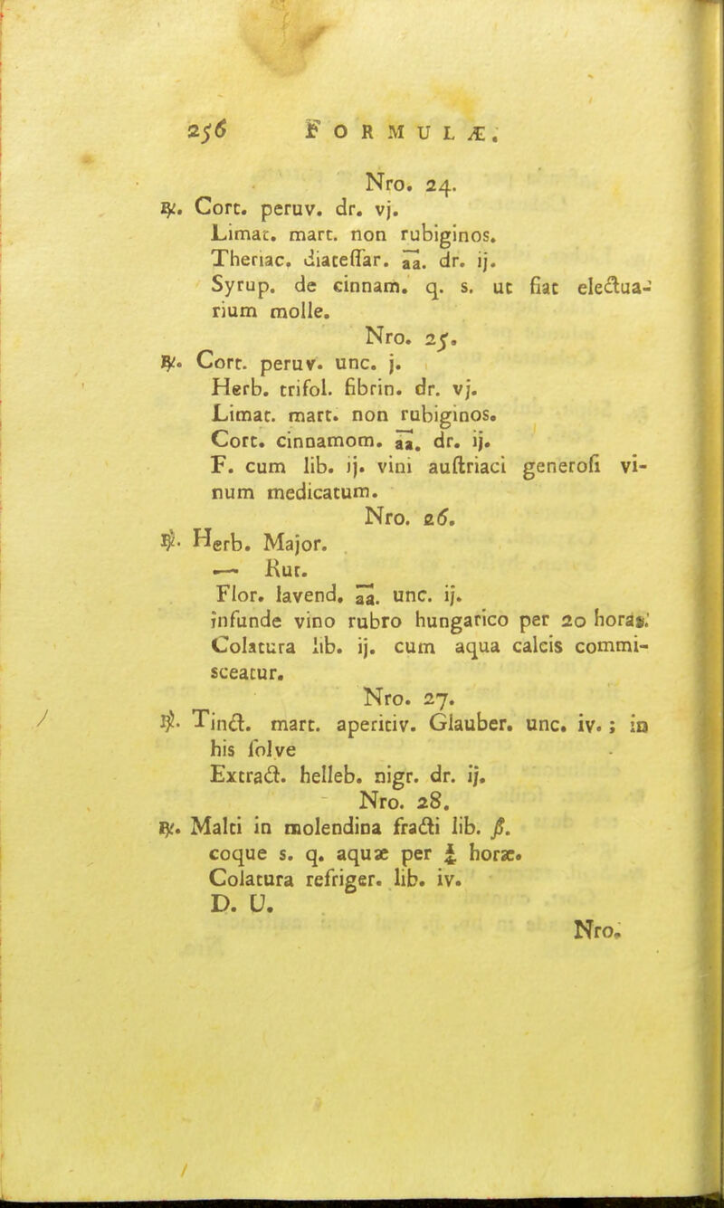 Nro. 24. ^i, Cort. peruv. dr. vj. Limat, mart. non rubiginos, Theriac, diateflar. ^. dr. ij. Syrup. de cinnam. q. s. uc fiac eleif^ua- rium molle. Nro. 25. ^c* Cort. peruv. unc. j. Herb. trifoi. fibrin. dr. vj. Limac. mart. non rubiginos, Cort. cinnamom, aa. dr. ij. F. cum lib. ij. vini auftriaci generofi vi- num medicatum. Nro. 26, ajor. Kur. Flor. lavend, unc. ij. infiinde vino rubro hungarico per 20 horsii.' Colatura lib. ij. cum aqua calcis commi- sceacur. Nro. 27. mart. aperitiv. Glauber. unc. iv.: ia his lolve Extrait. helleb. nigr. dr. i/, Nro. 28, Malti in niolendina fradli lib. /. coque s. q. aquae per horsc. Colatura refiriger. lib. iv. D. U. Nro,