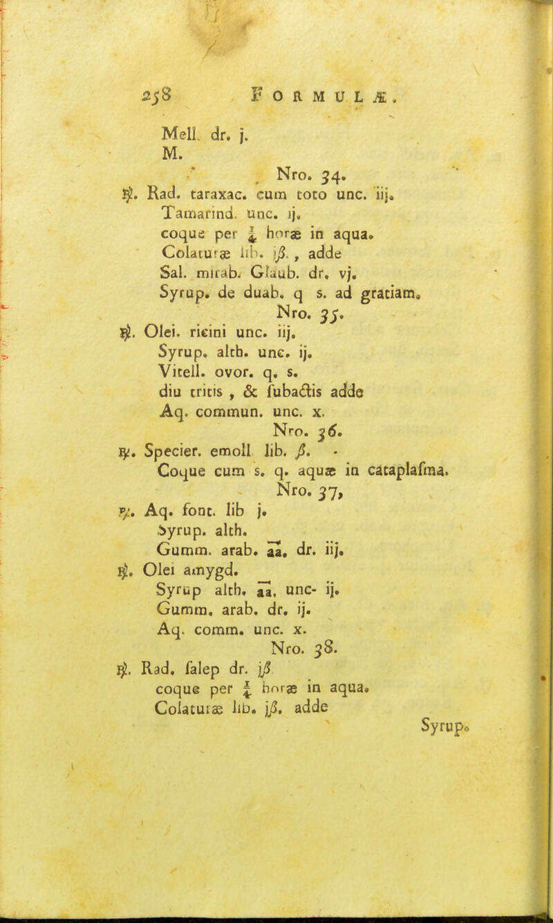 MelL dr. j. M. Nro. ^4. Rad. taraxac. cutn toco unc. iij. Taiiiarind. unc. ij. coque per ^ horae in aqua. Colatuise lib. i/J., adde Sal. mirab- Glaub. dr, vj. Syrup. de duab. q s. ad graciam, Nro. ^^. Olci. ricini unc. iij. Syrup, alth. unc, ij. Vitell. ovor. q, s. diu critis , & fubadis adde Aq. commun. unc. x. Nro, ^6, Specier. emoll lib. Coque cum s, q. aqus ia cacaplafma. Nro, 37, V/, Aq. fonc. lib j. ^yrup. alth. Gumm. arab. aa. dr. iij. Olei amygd, Syrup alth, ju, unc- ij. Gumm, arab. dr. ij. Aq. coram. unc. x. Nro. 38. Rad, falep dr. coque per ^ borgB in aqua. Colatuias Iib. jji. adde Syrupo