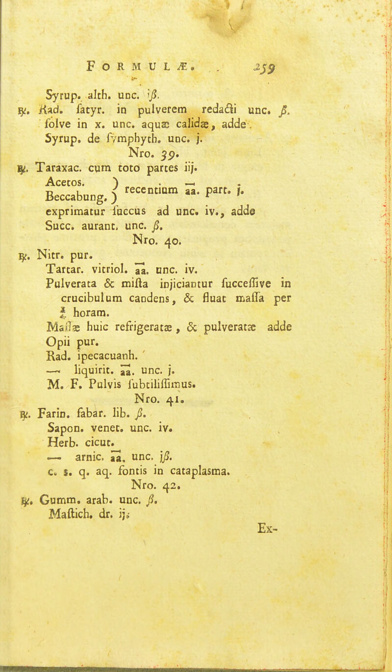 Syrup. alth. udc. Kad. fatyr. in pulverem reda£li unc. JS. folve in x. unc. aquaj calidje, adde. Syrup, de fvmphytb. unc. j. Nro. ^p. Taraxac. cum coto partes iij. Acetos. ) . —. Beccabung. ) ^''^'^^ P^' exprimatur fnccus ad unc. iv., adde Succ. auranc. unc. Ji. Nro. 40. Nitr. pur. Tartar. vitriol. nnc. iv. Pulverata & miHa injiciantur fucceflive in crucibulum candens, Sc fluac maifa per horam. Mai]?e huic refrigeratae, & pulverata adde Opii pur. Rad. ipecacuanh. ' liquirit. H. unc. }. M. F. Pulvis lubtiliflii-nus. Nro. 41. f^. Farin. fabar. lib. /. Sapon. venec. unc. iv. Herb. cicut. — arnic. Ja, unc, jjS. c. s. q. aq. fontis in cataplasma. Nro. 42. Gumm. arab. unc. p, Maftich. dr. ij^ Ex-