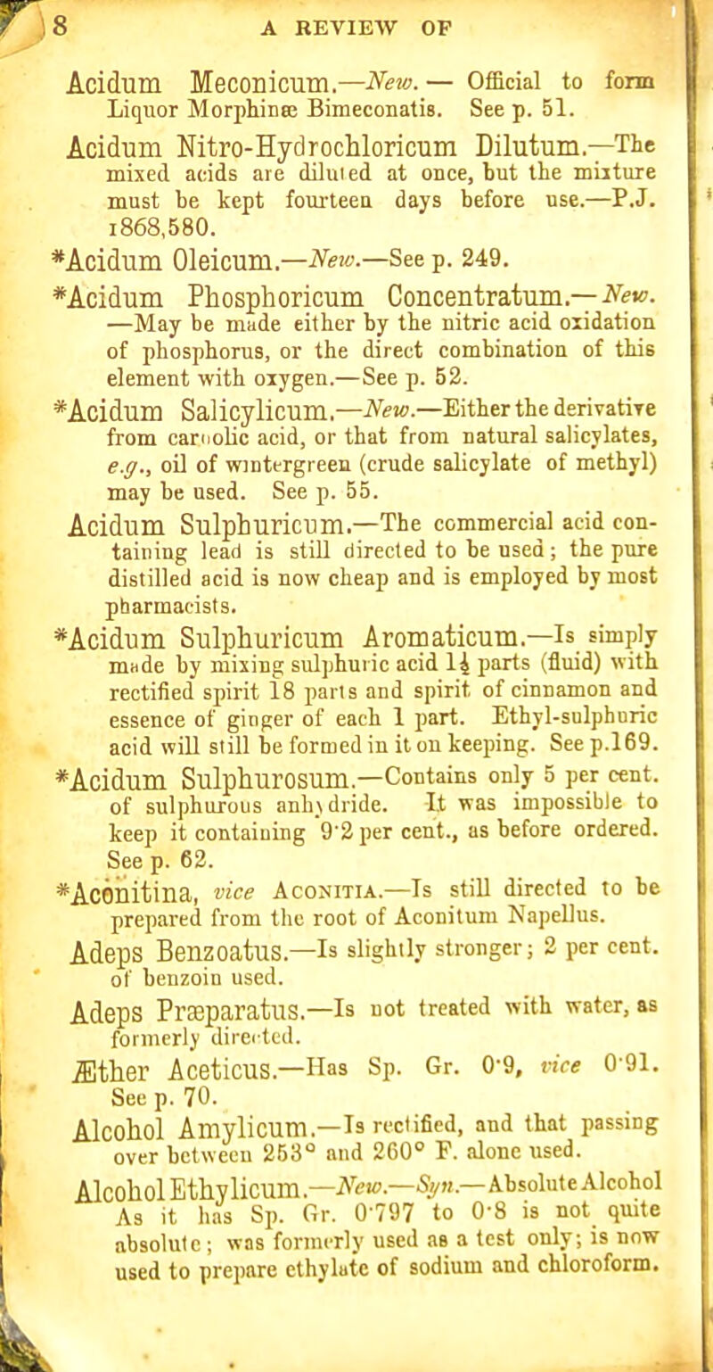 Acidum Meconicum.—Neiv.— Official to fonn Liquor Morpliinee Bimeconatis. See p. 51. Acidum Nitro-Hydrochloricum Dilutum—The mixed acids are diluied at once, but the muture must be kept fourteen days before use.—P.J. i868,580. *Acidum Oleicum.—iV>;''-—See p. 249. *Aciduni Phosphoricum Concentratiiin.—iV'w. —May be made either by the nitric acid oxidation of phosphorus, or the direct combination of this element with oiygen.—See p. 52. *Acidum Salicylicum.—iV^jo.—Either the derivatiye from carnolic acid, or that from natural salicylates, e.g., oO of wintergi een (crude salicylate of methyl) may be used. See p. 55. Acidum Sulphuricum.—The commercial acid con- taining lead is stiU directed to be used; the pure distilled acid is now cheap and is employed by most pharmacists. *Acidum Sulphuricum Aromaticum.—Is simply mHde by mixing sulphuric acid 14 parts (fluid) with rectified spirit 18 parts and spirit of cinnamon and essence of ginger of each 1 part. Ethvl-sulpbDric acid will still be formed in it on keeping. See p.l69. *Acidum SulphurOSUm.—Contains only 5 per cent, of sulphurous anh.Ndride. It was impossible to keep it containing 9'2per cent., as before ordered. See p. 62. *AcGilitina, vice Aconitia.—Is stiU directed to be prepared from the root of Aconitum NapeEus. AdepS Benzoatus.—Is slightly stronger; 2 per cent. of benzoin used. AdepS Pl'ceparatus.—Is not treated with water, as formerly direi tcd. iEther Aceticus.—Has Sp. Gr. 0-9, vice 0-91, Sec p. 70. Alcohol Amylicum.—Is rectified, and that passing over between 253° and 260° F. alone used. AlcoholEthylicum.—iV'e'-—A-bsoluteAlcohol As it has Sp. Gr. 0-797 to O'S is not qmte absolute ; was formerly used as a test only; is now used to prepare cthylate of sodium and chloroform.