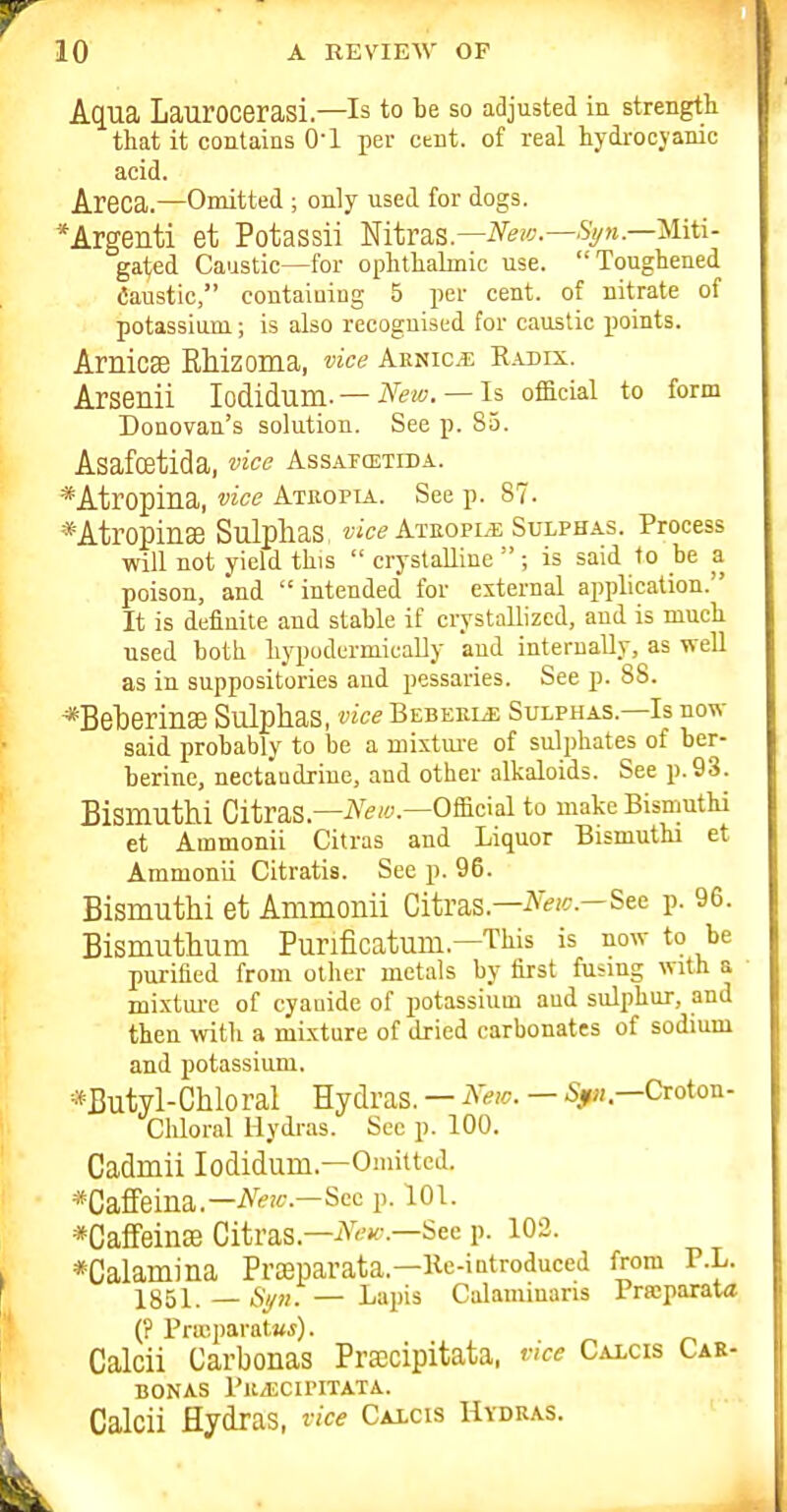 Aqua Laurocerasi.—Is to be so adjusted in strength that it contains 0-1 per cent, of real hydrocyanic acid. Areca.—Omitted ; only used for dogs. *Argenti et Potassii mtvas.—Neiv.—Sy?i.—Miti- gated Caustic—for ophthalmic use. Toughened Caustic, contaiuiag 5 per cent, of nitrate of potassium; is also recognised for caustic points. Arnicse Rhizoma, vice Aenice R.u)ix. Arsenii lodidum-— — Is official to form Donovan's solution. See p. 85. Asafoetida, vice Assafcetida. *Atropilia, vice Atropia. See p. 87. *Atropin3e Sulphas, Ateople Suxphas. Process will not yield this  crystalline ; is said to be a poison, and  intended for external application. It is definite and stable if crystallized, and is much used both hypudermicaUy and interuaUy, as weU as in suppositories aud pessaries. See p. 88. *Beberin£e Sulphas, vice Bebeele Sulphas.—Is now said probably to be a mixtui-e of sulphates of ber- berine, nectaudrine, and other alkaloids. See p. 93. Bismuth! CitraS.—iVew—Official to makeBismuthi et Ammonii Citras and Liquor Bismuthi et Ammonii Citratis. See p. 96. Bismuthi et Ammonii Citras.—-^^'^'^^--See p. 96. Bismuthum Punficatum.—This is now to be purified from other metals by first fusing with a mixtm-e of cyauide of potassium aud sulphur, and then with a mixture of dried carbonates of sodium and potassium. *Butyl-Chloral Hydras. — ^'ew. — 5^/.—Croton- Cliloral Hydras. Sec p. 100. Cadmii lodidum.—Omitted. *Caffeina.—A''--—Sec p. 101. *Caffeinse Citras.—See p. 102. *Calamina Prceparata.—Ke-introduced from P.L. 1851. — Si/?!. — Lapis Calaminans Prseparata (? Pricparatwf). Calcii Carbonas Pra;cipitata, vice Calcis Car- BONAS I'U/ECIPITATA. Calcii Hydras, vice Calcis Hydras.