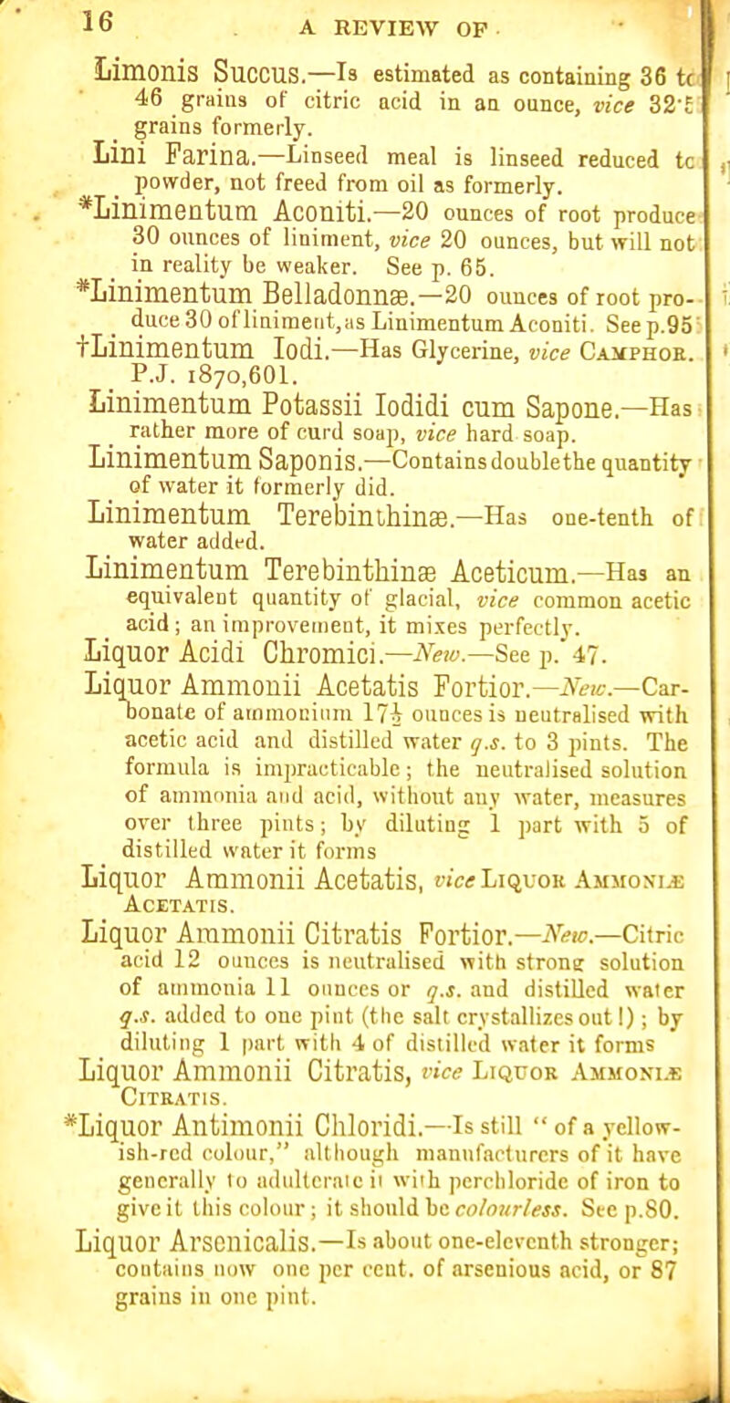 Limonis SucCUS.—is estimated as containing 36 tc 46 grains of citric acid in an ounce, vice Z2 t grains formerly. Lini Farina.—Linseed meal is linseed reduced tc powder, not freed from oil as formerly. *Linimentum Aconiti.—20 ounces of root produce 30 ounces of liniment, vice 20 ounces, but will not in reality be weaker. See p. 65. *Linimentum Belladonna.—20 ounces of root pro- duce30ofliniraeiit,,asLinimentumAconiti. Seep.95' tLinimentum lodi.—Has Glycerine, vice CAjfPHOE. _ P.J. 1870,601. Linimentum Potassii lodidi cum Sapone.—Has rather more of curd soap, vice hard soap. Linimentum Saponis.—Containsdoublethe quantity of water it formerly did. Linimentum TerebinihinEe.—Has one-tenth of water added. Linimentum Terebinthinse Aceticum.—Has an equivalent quantity of glacial, vice common acetic acid; an improveinent, it mixes perfectly. Liquor Acidi Chromici.—iA'«!<'.—See p. 47. Liquor Ammonii Acetatis Fortior.—iV<.'(6-.—Car- Donate of ammocium 17i ounces is neutralised with acetic acid and distilled water <].s. to 3 pints. The formula i.s impracticable; the neutralised solution of ammnnia and acid, without any water, measures over three pints; by diluting 1 part with 5 of distilled water it forms Liquor Ammonii Acetatis, a'ci; Liquor Ammonia Acetatis. Liquor Ammonii Citratis Fortior.—A''«c.—Citric acid 12 ounces is neutralised with strone solution of ammonia 11 ounces or ly.i. and distiOed water q.s. added to one pint (the salt crystallizes out 1); by diluting 1 part with 4 of distilled water it forms Liquor Ammonii Citratis, vice Liquor Ammoni.i: Citratis. ^Liquor Antimonii Chloridi.—Is still ofayellow- ish-rcd colour, although manufacturers of it have generally lo adulterate ii with perchloride of iron to give it this colour; it should he colourless. Si-e p.SO. Liquor Arscnicalis.—Is about one-eleventh stronger; contains iu)w one per cent, of arsenious acid, or 87 grains in one pint.