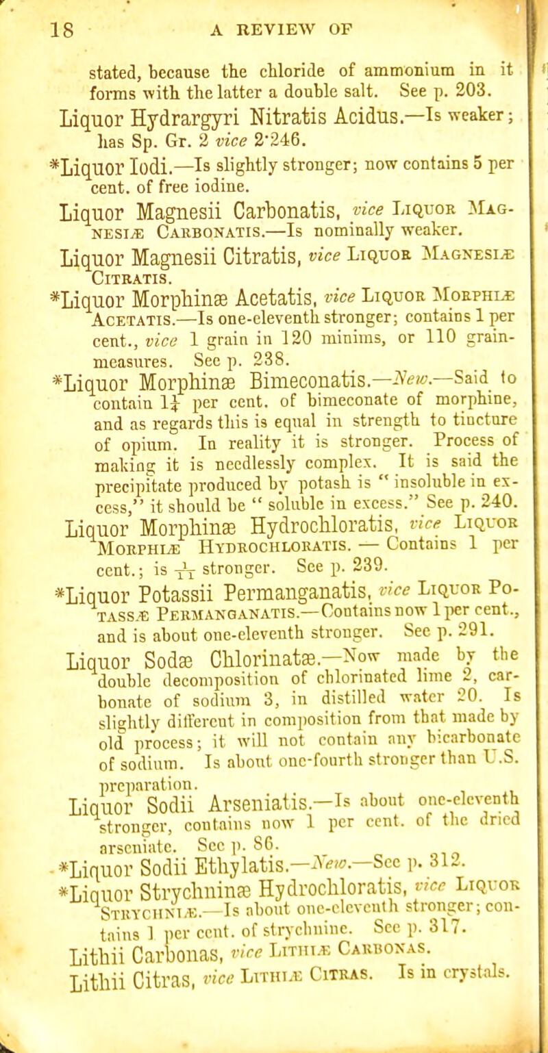 stated, because the cMoride of ammonium in it foi-ms with the latter a double salt. See p. 203. Liquor Hydrargyri Nitratis Acidus.—Is weaker; has Sp. Gr. 2 vice 2-246. *LiqUOr lodi.—Is slightly stronger; now contains 5 per cent, of free iodine. Liquor Magnesii Carbonatis, vice Liquok ]\Iag- NESI^ Carbonatis.—Is nominally weaker. Liquor Magnesii Citratis, vice Liquoa ISUGNEsiiE C IT RATI S. *Liquor Morphinse Acetatis, vice LiquoR ]\roEPHx^ AcETATis.—Is one-eleventh stronger; contains 1 per cent., vice 1 grain in 120 minims, or 110 grain- measures. See p. 238. *Liquor Morphinse Bimeconatis.—iVea-.—Said to contain IJ- per cent, of himeconate of morphine, and as regards this is equal in strength to tiucture of opium. In reality it is stronger. Process of making it is needlessly complex. It is said the precipUate produced by potash is  insoluble in ex- cess, it should be  soluble in excess. See p. 240. Liquor Morpliina3 Hydrochloratis, vice Liquor MoRPHLE Hydrochloratis. — Contams 1 per cent.; is stronger. See p. 239. *Liquor Potassii Permanganatis, rice Liquor Po- TASS.E Permanganatis.—Contams now 1 per cent., and is about one-eleventh stronger. See p. 291. Liquor Soda3 Chlorinatae.—Now made by the double decomposition of cblonnated lime 2, car- bonate of sodium 3, in distilled water 20. Is slightly ditl'ercnt in composition from that made by old process; it will not contain any bicarbonate of sodium. Is about one-fourth stronger than U.S. preparation. Liquor Sodii Arseniatis.—Is about one-eleventh stronger, contains now 1 per cent, of the dried arscniate. Sec p. 86. •*Liquor Sodii Ethylatis.-^Vw.-Scc p. 312. *Liauor Strychninfe Hydrochloratis, fce Liquor Stuychm.k.^Is about one-clcvcnth stronger; con- tains 1 jicr cent, of strycbuinc. See p. 317. Lithii Carbonas, vice Lnmx Cahuoxas. Lithii Citras, vice Lithi.e Citras. Is m crystals.