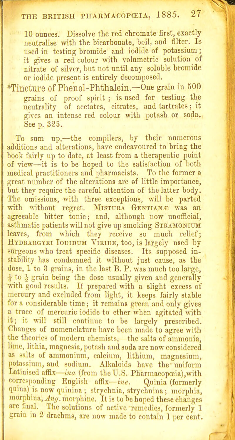 10 onnces. Dissolve the red ctromate first, exactly neutralise ^vitli the bicarbonate, boil, and filter. Is used in testing bromide and iodide of potassium ; it gives a red colour with, volumetric solution of nitrate of silver, but not until any soluble bromide or iodide present is entirely decomposed. *Tincture of Phenol-PMhalein.—One grain in 500 grains of proof spirit ; is used for testing the neutrality of acetates, citrates, and tartrates; it gives an intense red colour with potash or soda. See p. 325. To sum up,—the compilers, by their numerous additions and alterations, have endeavoured to bring the book fairly up to date, at least from a therapeutic point of view—it is to be hoped to the satisfaction of both medical practitioners and pharmacists. To the former a great number of the alterations are of little importance, but they require the careful attention of the latter body. The omissions, with three exceptions, will be parted with without regret. Mistura GentiaN/E was an agreeable bitter tonic; and, although now unofiBcial, asthmatic patients will not give up smoking Stramonium leaves, from which they receive so much relief; Htdrargiei Iodidusi Viride, too, is largely used by surgeons who treat specific diseases. Its supposed in- stability has condemned it without just cause, as the dose, 1 to 3 grains, in the last B. P. was much loo large, -jj to i grain being the dose usually given and generally with good results. If prepared with a slight excess of mercury and excluded from light, it keeps fairly stable for a considerable time; it remains green and only gives a trace of mercuric iodide to ether when agitated with it; it will still continue to be largely prescribed. Changes of nomenclature have been made to agree with the theories of modern chemists,—the salts of ammonia, lime, lithia, magnesia, potash and soda arc now considered as salts of ammonium, calcium, lithium, magnesium, potassium, and sodium. Alkaloids have the' uniform Latinised affix—iiia (from the U.S. Pharmacopccia),with corresponding English affix—im;. Quinia (formerly quina) is now quinina ; strychnia, strychniiia; morphia, morphina, Jiu/. morphine. It is to be hoped these changes are final. The solutions of active remedies, formerly 1 grain m 2 drachms, are now made to contain 1 |)cr cent.
