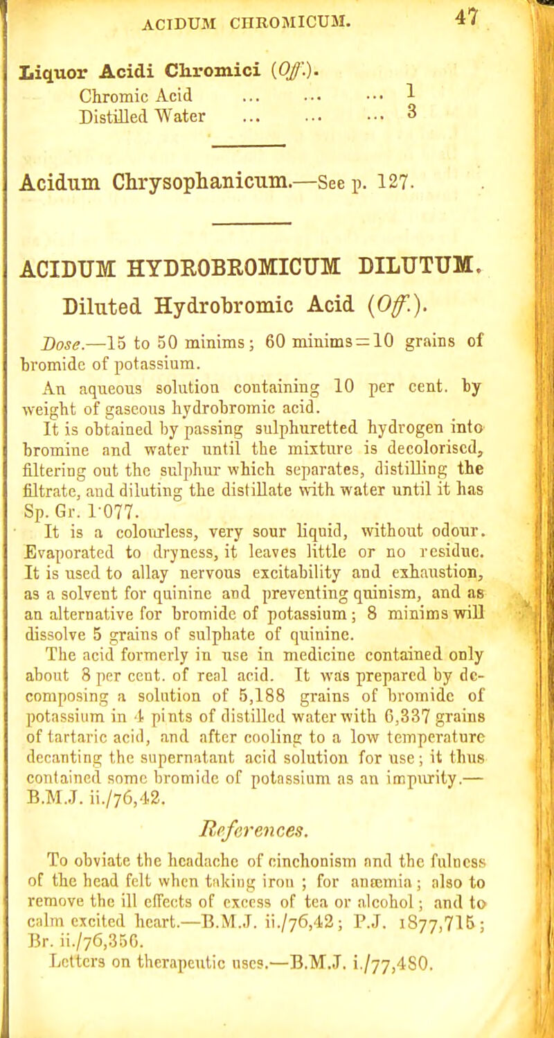 Liquor Acidi Chromici {Off.). Chromic Acid Distilled Water Acidum Chrysophanicum.—See p. 127. ACIDUM hydrobromicum: dilutum. Diluted Hydrobromic Acid {Of.). Dose.—15 to 50 minims; 60 mimms = 10 grains of bromide of potassium. An aqueous solution containing 10 per cent, by weight of gaseous hydrohromic acid. It is obtained by passing sulphuretted hydrogen into bromine and water until the mixture is decolorised, filtering out the sulphur which separates, distilling the filtrate, and diluting the distillate with water until it has Sp. Gr. 1-077. It is a colourless, very sour liquid, without odour. Evaporated to dryness, it leaves little or no residue. It is used to allay nervous excitability and exhaustion, as a solvent for quinine and preventing quinism, and as an alternative for bromide of potassium ; 8 minims wiU dissolve 5 grains of sulphate of quinine. The acid formerly in use in medicine contained only about 8 ppr cent, of real acid. It was prepared by de- composing a solution of 5,188 grains of bromide of potassium in t pints of distilled water with 6,337 grains of tartaric acid, and after cooling to a low temperature decanting tbe supernatant acid solution for use ; it thus contained some bromide of potnssium as an impurity.— B.M.J. ii./76,42. References. To obviate the headache of einehonism and the fulness of the head felt when tiikiiig iron ; for aneemia ; also to remove tbe ill eiTects of excess of tea or alcohol; and to c;dm excited heart.—B.M.J. ii./76,42; P.J. 1877,715 ; Br. ii./76,350. Letters on therapeutic uses.—B.M.J, i./77,4S0.