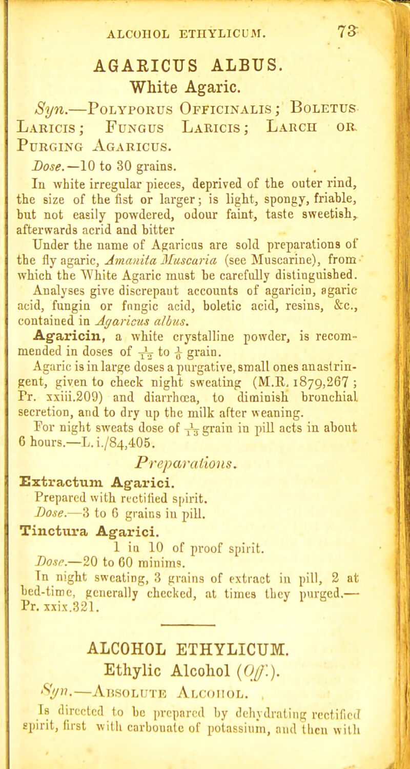 ALCOHOL ETHYLICUM. AGAEICTJS ALBTJS. White Agaric. Syn.—PoLYPORus Officinalis ; Boletus Lakicis ; Fungus Laeicis ; Larch or Purging Agaricus. Dose.—10 to 30 grains. In white irregular pieces, deprived of the outer rind, the size of the fist or larger; is light, spongy, friable, but not easily powdered, odour faint, taste sweetish, afterwards acrid and bitter Under the name of Agaricus are sold preparations of the flyagaric, Amanita Muscaria (see Muscarine), from- which the White Agaric must be carefully distinguished. Analyses give discrepant accounts of agaricin, agaric acid, fungin or fnngic acid, boletic acid, resins, &c., contained in Agaricus a/bus, Agaricin, a white crystalline powder, is recom- mended in doses of yL to ^ grain. Agaric is in large doses a purgative, small ones an astrin- gent, given to check night sweating (M.E, 1879,26? ; Pr. xxiii.209) and diarrhoea, to diminish bronchial secretion, and to dry up the milk after weaning. For night sweats dose of grain in piU acts ia about 6 hours.—L.i./84,405. Preparations. Extractum Agfarici. Prepared with rectified spirit. Bose.—3 to 6 grains in pill. Tinctura Agarici. 1 in 10 of pi-oof spirit. Bose.—20 to 60 minims. In night sweating, 3 grains of extract in pill, 2 at bed-time, generally checked, at times they purged.— Pr. xxix.321. ALCOHOL ETHYLICUM. Ethylic Alcohol {Of.). Si/n.—Absolute Alcohol. , Is directed to be prepared by dehydrating rectificiT spirit, first willi carbonate of potassium, and then with