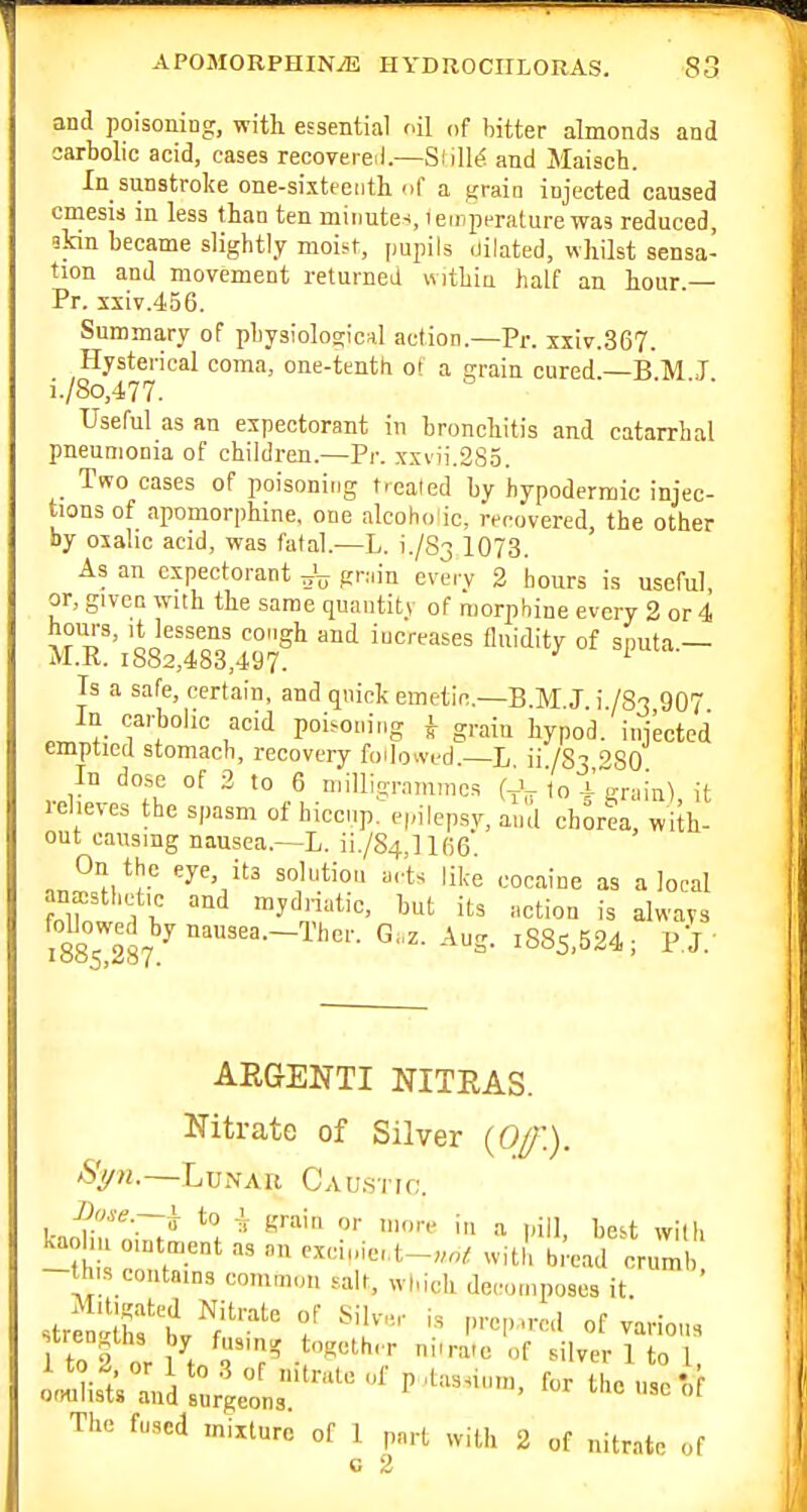 and poisoning, with essential oil of hitter almonds and sarbolic acid, cases recovere.l.—SlilltJ and Maisch. In sunstroke one-sixteenth nf a grain injected caused cmesis in less than ten minutes, lemperature was reduced, ikin became slightly moist, pupils dilated, whilst sensa- tion and movement returned within half an hour — Pr. xsiv.456. Summary of physiologic*! action—Pr. xxiv.367. Hysterical coma, one-tenth of a grain cured —B M J i./8o,477. Useful as an expectorant in bronchitis and catarrhal pneumonia of children.—Pr. xxvii.285. Two cases of poisoning treated by hypodermic injec- tions of apomorphine, one alcoho'ic, recovered, the other by oxalic acid, was fatal.—L. i./83 1073. As an expectorant ^rain every 2 hours is useful or, given with the same quaiitit.v of morphine every 2 or 4 hours, It lessens cough and increases fluidity of sputa — M.R. 1882,483,497. Is a safe, certain, and quick emetic.—B.M J i /83 907 In carbolic acid poisoning ^ grain bypo'd. injected emptied stomach, recovery followed.—L ii /S3 ''SO In dose of 2 to 6 niillig.n,„,„cs (Vir I0 i grain), it leheves the spasm ot hiccup, epilepsy, and chorea, with- out causing nausea.—L. ii./84,ll(i6 On the eye, its solution a,-ts like cocaine as a local anaesthetic and mydriatic, but its action is always Mowed by natisea.-Ther. Gaz. Aug. i885,524; P.J.' ARGENTI NITRAS. Nitrate of Silver (Of.). —LuxVAB Cau.stio. Ji'Jse.—i; to i grain or more in a pill, best with -Si' witll bi'ead crumi! this contains common salt, which deco.npoaes it. strfnShft^;'''^ f strengths by fusing together niir.itc of silver 1 to 1 1 to 2 or 1 to 3 of nitrate „f p ,las.,nm, for the use'of ofmiists and surgeons. ' The fused mixture of 1 part with 2 of nitrate of c 2