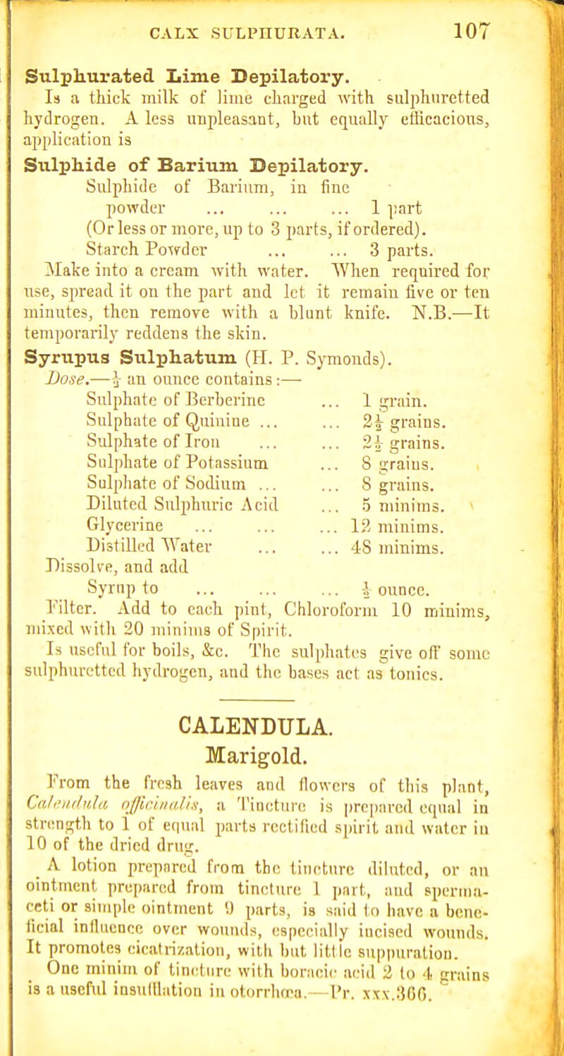 Sulphurated Lime Depilatory. Is a thick milk of lime charged with sulphuretted hydrogen. A less uupleasant, hut equally efficacious, application is Sulphide of Barium Depilatory. Sulphide of Barium, in fine powder ... ... ... 1 ])art (Or less or more, up to 3 parts, if ordered). Starch Poxrder ... ... 3 parts. Make into a cream with water. When required for use, spread it on the part and let it remain five or ten minutes, then remove with a blunt knife. N.B.—It temporarily reddens the skin. Syrupus Siilphatum (H. P. Symonds). Dose.—i an ounce contains :—• Sulphate of J3erberinc ... 1 grain. Sulphate of Quiniue ... ... grains. Sidphate of Iron ... ... 2^ grains. Sulphate of Potassium ... 8 grains. Sulpliate of Sodium ... ... 8 grains. Diluted Sulphuric Acid ... .5 minims. Glycerine 13 minims. Distilled Water 48 minims. Dissolve, and add Syrup to \ ounce. I'iltcr. Add to each pint, Chloroform 10 minims, mixed with 20 minims of Spirit. Is useful for boils, &c. The sulphates give olf some sulphuretted hydrogen, and the bases act as tonics. CALENDULA. Marigold. From the fresh leaves aud flowers of this plant, Cnl'',iilula njjichiii.l'i.f, a 'I'incture is prepared equal in strength to 1 of eqiud parts rectified spirit and water in 10 of the dried drug. _ A lotion prepared from the tiueturc diluted, or an ointment prejjarcd from tincture 1 part, and sperma- ceti or simple ointment 9 parts, is said tn have a bcne- ticial inlluonce over wounds, especially iueised wounds. It promotes cicatrization, with but little suppuratiou. One minim of tincture with boraeie acid 2 to -t grains is auscfnl iusulHation inotorrhrpa. I'r. xt\.30r).