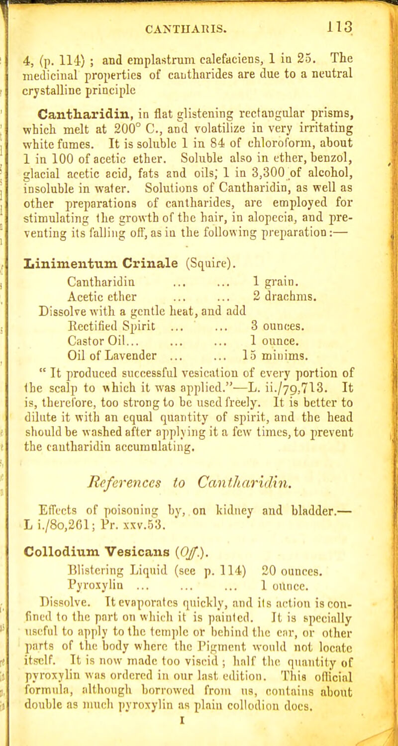 4, (p. 114-) ; and emplastrum calefaciens, 1 in 25. The medicinal properties of cautharides are due to a neutral crystalline principle Cantharidin, in flat glistening rectangular prisms, which melt at 200° C, and volatilize in very irritating white fumes. It is soluble 1 in 84 of chloroform, about 1 in 100 of acetic ether. Soluble also in ether, benzol, glacial acetic acid, fats and oils, 1 in 3,300 of alcohol, insoluble in water. Solutions of Cantharidin, as well as other preparations of cantharides, are employed for stimulating the growth of the hair, in alopecia, and pre- venting its falling otf, as in the following preparation:— Iiinimeiitum Crinale (Squire). Cantharidin ... ... 1 grain. Acetic ether ... ... 2 drachms. Dissolve with a gentle heat, and add Rectified Spirit ... ... 3 ounces. CastorOii... ... ... 1 ounce. Oil of Lavender ... ... 15 miuims.  It produced successful vesication of every portion of (he scalp to which it was applied.—L. ii./7g,713. It is, therefore, too strong to be used freely. It is better to dilute it with an equal quantity of spirit, and the head should be washed after ajiplving it a few times, to prevent the cantharidin accmnnlating. References to Cantharidin. Effects of poisoning by, on kidney and bladder.— L i./8o,261; Pr. .xxv.53. Collodium Vesicaus {OJf). Blistering Liquid (see p. 114) 20 ounces. Pyroxylin 1 oUncc. Dissolve. It evaporates quickly, and its action is con- fined to the part on which it is painted. It is specially useful to apply to the 1etn))lc or behind the ciir, or other parts of the body where the Pigment would not locate itself. It is now made too viscid ; half tlu' quantity of pyroxylin was ordered in our last edition. This oflicial formula, although borrowed from us, contains about double as much jjyroxylin as plain collodion docs.