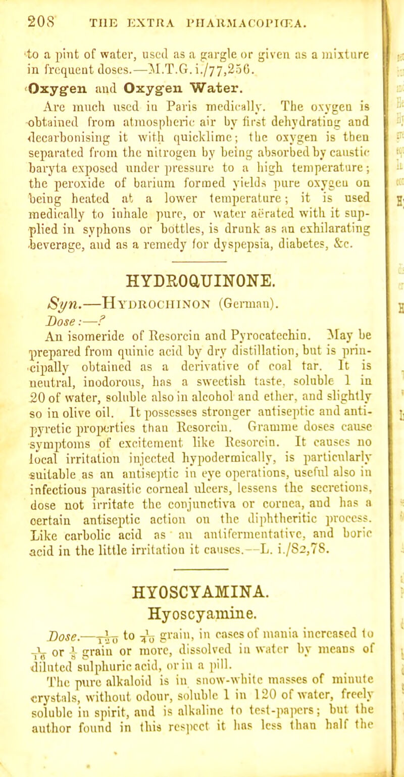 ■to a ji'mt of water, used as a gargle or given as a mixture in frequent doses.—M.T.G. i./77,250. 'Oxygen and Oxygen Water. Are much used iu Paris medieally. The oxygen is ohtaiiied from atmospheric air by first deliydrating and <lecarbonising it witii quicklime; the oxygen is then separated from the nitrogen by being absorbed by caustic baryta exposed under jn'essure to a high temperature; the peroxide of barium formed yields pure oxygen on being heated at a lower temperature; it is used medically to inhale pure, or water aerated with it sup- plied in syphons or bottles, is drunk as an exhilarating •beverage, and as a remedy (or dyspepsia, diabetes, &c. HYDEOaUINONE. Sl/n.—HydrociiinoN (Gei-man). Dose:—f An isomeride of Resorcin and Pyrocatechin. ^lay be prepared from quinic acid by dry distillation, but is prin- cipally obtained as a derivative of coal tar. It is neutral, inodorous, has a sweetish taste, soluble 1 in _20 of water, sobiblc also in alcohol and ether, and slightly so in olive oil. It possesses stronger antiseptic and anti- pyretic projxjrties than Resorciu. Gramme doses cause ■symptoms of excitement like Resorcin. It causes no local irritation injected hypodermically, is particularly suitable as an antiseptic in eye operations, useful also in infectious parasitic corneal ulcers, lessens the secretions, dose not irritate the conjunctiva or cornea, and has a certain antiseptic action on the diphtheritic process. Like carbolic acid as an antifermentativc, and boric acid in the little irritation it causes.—L. i./S2,78. HYOSCYAMINA. Hyoscyamine. j)ose:—jlo -iT> gi''>'i cases of mania increased to _j_ or i grain or more, dissolved iu water by means of diluted sulphuric acid, or in a pill. The pure alkaloid is in snow-white mas.ses of minute crystals, without odour, soluble 1 in 120 of Avatcr, freely soluble in spirit, and is alkaline to test-papers; but (he author found in this respect it has less than half the