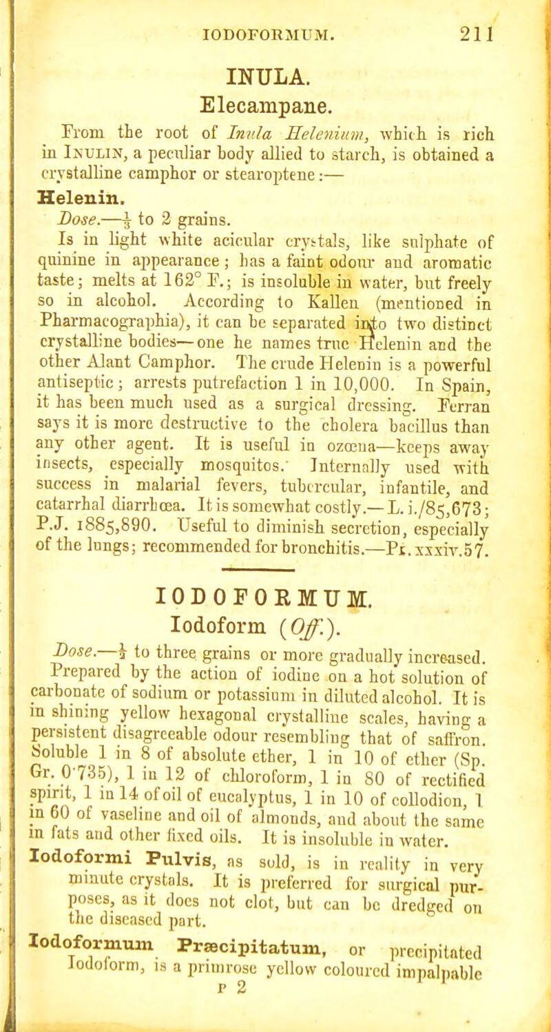 INULA. Elecampane. From the root of Inula Eelenium, whidi is rich in Inulin, a peculiar body allied to starch, is obtained a crystalline camphor or stearoptene:— Helenin, Lose.—\ to 2 grains. Is in light white acicular crystals, like sulphate of quinine in appearance ; has a faint odonr and aromatic taste; melts at 162° P.; is insoluble in water, but freely so in alcohol. According to Kallen (mentioned in Pharmacographia), it can be separated iirio two distinct crystalline bodies—one he names true Helenin and the other Alant Camphor. The crude Helenin is a powerful antiseptic; arrests putrefaction 1 in 10,000. In Spain, it has been much used as a surgical dressing. Perran says it is more destructive to the cholera bacillus than any other agent. It is useful in oza3iia—keeps away insects, especially mosquitos.' Internally used with success in malarial fevers, tubercular, infantile, and catarrhal diarrboea. It is somewhat costly.— L. i./85,673; P.J. 1885,890. Useful to diminish secretion, especially of the lungs; recommended for bronchitis.—Pi.xsxiv.57. lODOFOEMUM. Iodoform {Off.). Bose.—h to three grains or more gradually increased. Prepared by the action of iodine on a hot solution of carbonate of sodium or potassium in diluted alcohol. It is m shining yellow hexagonal crystalline scales, having a persistent disagreeable odour resembling that of saffron. Soluble 1 in 8 of absolute ether, 1 in 10 of ether (Sp Gr. 0-7.35), 1 in 12 of chloroform, 1 in 80 of rectified spirit, 1 in 14 of oil of eucalyptus, 1 in 10 of collodion, 1 m 60 of vaseline and oil of almonds, aud about the same m fats and other fixed oils. It is insoluble in water, lodoformi Pulvis, as sold, is in reality in very mmute crystals. It is preferred for surgical pur- poses, as It docs not clot, but can bo dredged on the diseased part. lodoformmn Prsecipitatum, or precipitated Jodolorm, is a primrose yellow coloured impali)ablc P 2