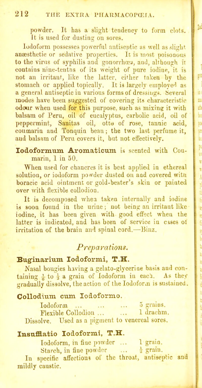 powder. It has a slight tendency to form clots. It is used for dusting on sores. Iodoform possesses powerful antise|)tie as well as slight anEesthetic or sediuive properties. It is most poisonuiLs to the virus of syphilis and gonorrlicea, and, alrhongh ii contains niue-tentns of its weight of pure iodine, it is not an irritant, like the latter, cither taken by the stomach or applied topically. It is larijely employer! as a general antiseptic in various forms of dressings. Several modes have been suggested of covering its characteristic odour w^heu used for this purpose, such as mixing it with balsam of Peru, oil of eucalyptus, carbolic acid, oil of peppermint, Sanitas oil, otto of rose, tannic acid, couoiarin and Tonquin bean; the two last perfume it, and balsam of Peru covers it, but not effectively. lodoformiim Aromaticum is scented with Cou- marin, I in 50. When used for chancres it is best applied in ethereal solution, or iodoform jiort-der dusted on and covered witn boracic acid ointment or gold-beater's skin or painted over with llexible collodion. It is decomposed whea taken internally and iodine is soon found in the urine; not being an irritant like iodine, it has been given with good effect wheu the latter is indicated, and has been of service in cises ol irritation of the brain and spinal cord.—Binz. Preparations. Buginarium lodoformi, T.H. Nasal bougies having a gelato-glycerine basis and con- taining i to J a graiu of Iodoform in eaci. As they gradually dissolve, the action of the lodoforji is sustaiued. Colloduun cum lodoformo. Iodoform 5 grains. Flexible Collodion 1 drachm. Dissolve. Used as a pigment to venereal sores. Insnfflatio lodoformi, T.H. Iodoform, in fiuc powder ... 1 grain. Starch, in fine powder ... .V grain. In specific affections of the throat, antiseptic and mildly caustic.