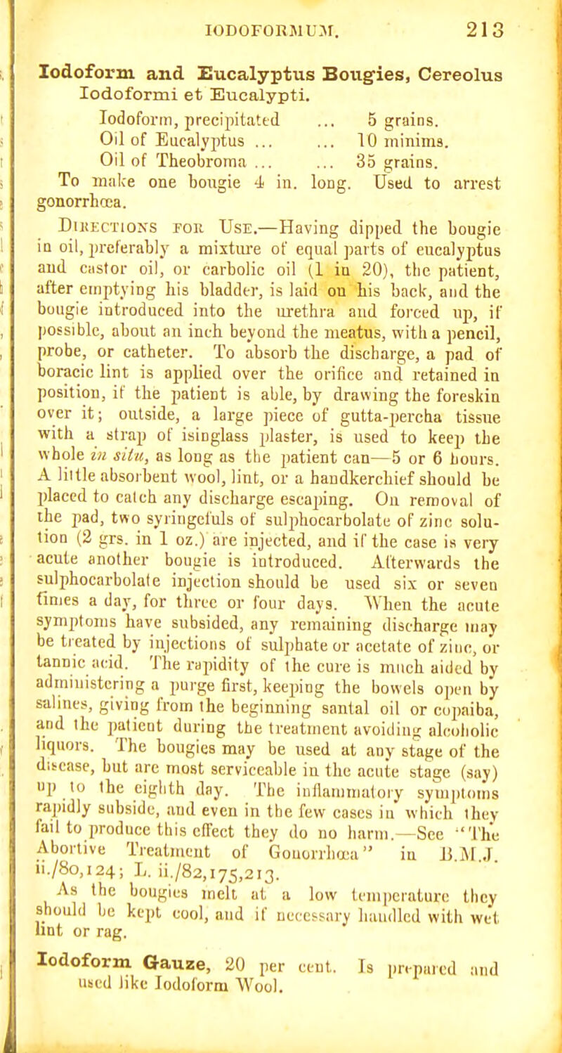 Iodoform and Eucalyptus Bougies, Cereolus lodoformi et Eucalypti. Iodoform, precipitated ... 5 grains. Oil of Eucalyptus ... ... 10 mininia. Oil of Theobroma ... ... 35 grains. To maice one bougie -i in. long. Used to arrest gonorrhoea. DutECTioNs FOR Use.—Having dipped the bougie in oil, preferabl_v a mixture of equal ])arts of eucalyptus and castor oil, or carbolic oil (1 in 20), the patient, after emptying his bladder, is laid on his back, and the bougie introduced into the mxthra and foi'ccd up, if possible, about an inch beyond the meatus, with a pencil, probe, or catheter. To absorb the discharge, a pad of boracic lint is applied over the orifice and retained in position, if the patient is able, by drawing the foreskin over it; outside, a large piece of gutta-percba tissue with a strap of isinglass plaster, is used to keep the whole ill situ, as long as the patient can—5 or 6 liours. A lillle absorbent wool, lint, or a handkerchief should be placed to catch any discharge escaping. On removal of the pad, two syringeluls of sulphocarbolate of zinc solu- tion (2 grs. in 1 oz.) are injected, and if the case is very acute another bougie is introduced. Afterwards the sulphocarbolate injection should be used si.\ or seven finies a day, for three or four days. ^Vhen the acute symptoms have subsided, any remaining discharge may be treated by injections of sulphate or acetate of zinc, or tannic acid. The rapidity of the cure is much aided by administering a purge first, keeping the bowels open by salines, giving from the beginning santal oil or cojjaiba, and the patient during the treatment avoiding alcoliolic liquors. The bougies may be used at any stage of the ditcase, hut are most serviceable in the acute stage (say) up to the ciglith day. The inllamtnatory symjitimis rapidly subside, and even in tbe few cases in which they fail to produce this effect they do no barm.—See 'The Abortive Treatment of Gonorrlujca in li M J ii./8o,i24; ii./82,i75,2i3. As the bougies melt at a low temperature they should be kept cool, and if neces-sary liaiulled with wet lint or rag. Iodoform Gauze, 20 per ceut. Is prepared and used like Iodoform Wool.