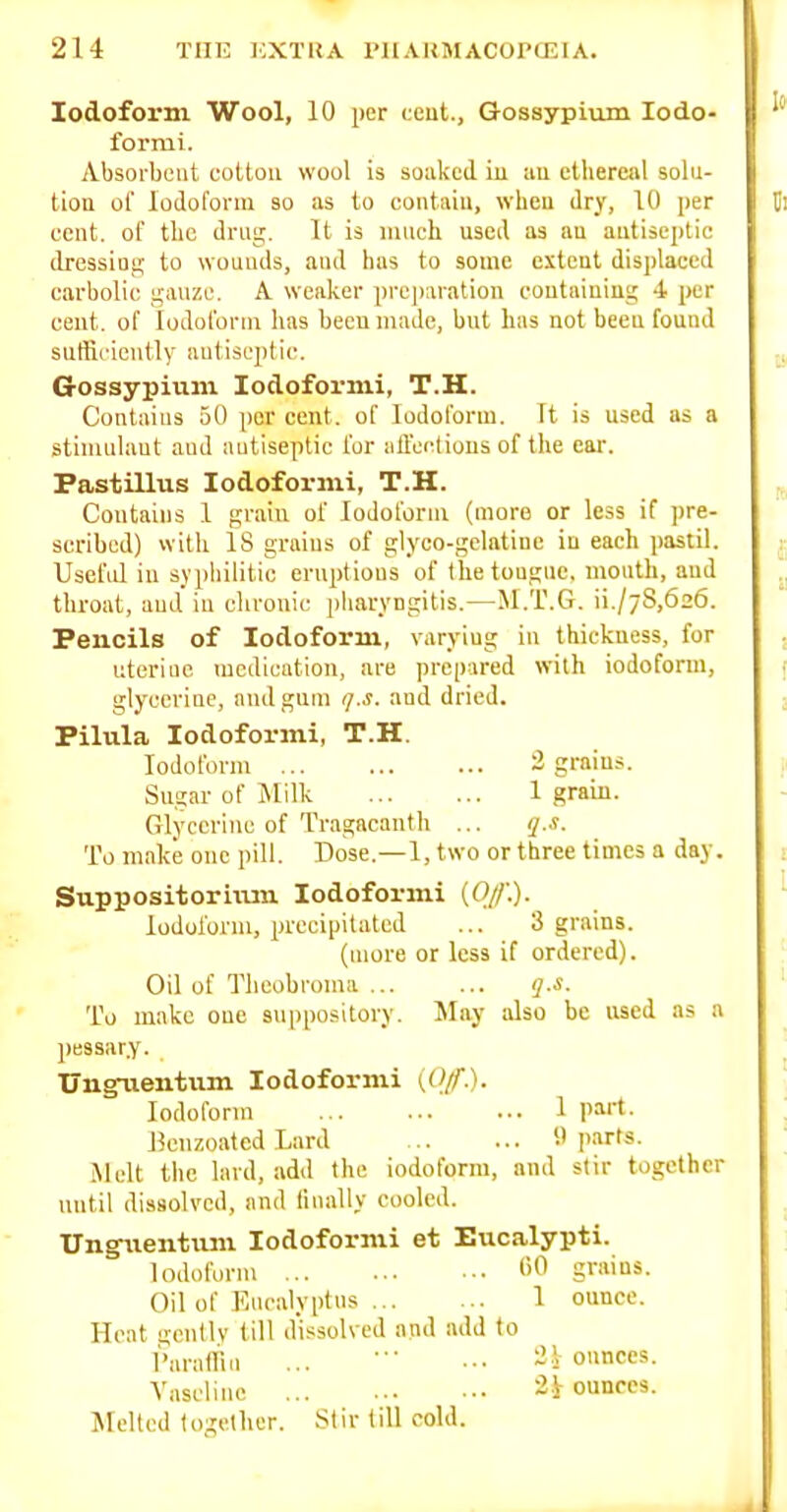 Iodoform Wool, 10 per ccut., Gossypium lodo- formi. Absorbent cotton wool is soaked iu iiu ethereal solu- tion of lodofonu so as to contain, when dry, 10 per cent, of the drng. It is mnch used as an antiseptic dressiafi to wounds, and has to some extent displaced carbolic u;anzc. A weaker preparation coutainiua; 4 per cent, of Iodoform has been made, but has not been found suffiriciitly autisept ic. Gossypium Iodoform!, T.H. Contains 50 per cent, of Iodoform. It is used as a stlnuilant auJ autiseplic for iifl'ei^tious of the ear. Pastillus Iodoform!, T.H. Contains 1 grain of Iodoform (more or less if pre- scribed) vvith is grains of glyco-gelatine iu each pas:il. Usefid in syphilitic eruptions of tlietouguc. mouth, aud throat, aud in chronic piiaryngitis.—M.T.G. ii,/7S,626. Pencils of Iodoform, varying in thickness, for uterine medication, are prepared with iodoform, glycerine, and gum q.s. and dried. Pilula lodoformi, T.H. Iodoform 3 grains. Sugar of iNIilk 1 grain. Glycerine of Tragacanth ... i^.s. To make one pill. Dose.—1, two or three times a day. Suppositoriiun lodoformi (O/f.). Iodoform, precipitated ... 3 grains. (more or less if ordered). Oil of Tlieobrouia g.s. To make one suppository. ^lay also be used as a pessar.y. UngTientum lodoformi (,(>//■.). Iodoform 1 part. l^euzoatcd Lard 1' I'.irts. iNlelt the lard, add the iodoform, and stir together until dissolved, and finally cooled. Ungiientiim lodoformi et Eucalypti. Iodoform I'O grains. Oil of Eucalyptus 1 ounce. Heat gcntlv till dissolved and add to Varalliu ... ■• •■• ~ > ounces. Vaseline ounces. Melted logelher. Stir till cold.