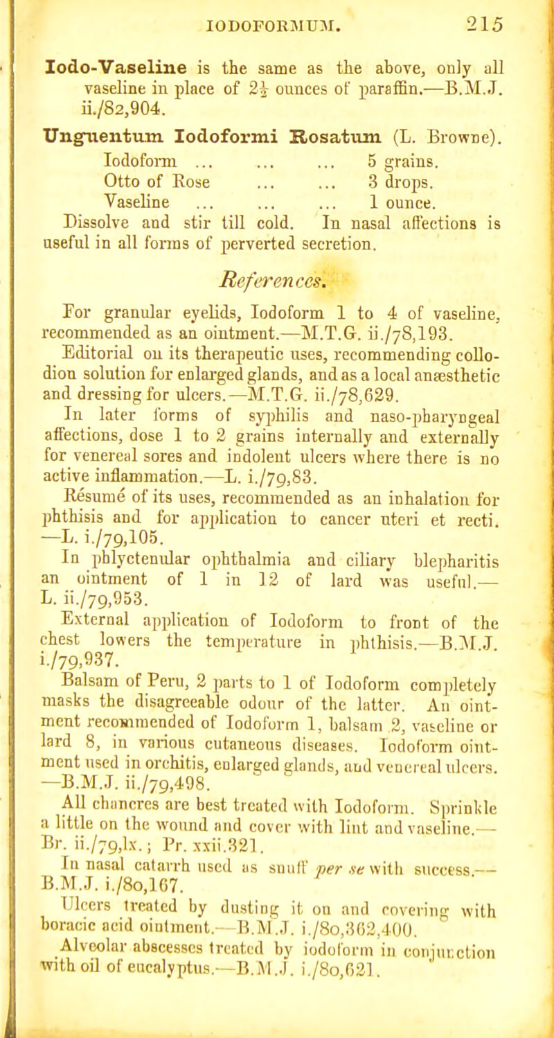 Zodo-Vaseline is the same as the above, only all vaseline in place of 2^ ounces of paraffin.—B.M.J. ii./82,904. Ungiientum lodoformi Hrosatum (L. Browne). lodofonn ... ... ... 5 grains. Otto of Rose ... ... 3 drops. Vaseline ... ... ... 1 ounce. Dissolve and stir till cold. In nasal affections is aseful in all fonns of perverted secretion. References. For granular eyelids, Iodoform 1 to 4 of vaseline, recommended as an ointment.—M.T.G. ii./7S,193. Editorial on its therapeutic uses, recommending collo- dion solution for enlarged glands, and as a local anajsthetie and dressing for ulcers.—M.T.G. ii./78,629. In later Ibrms of sy^jhilis and naso-jibaiyngeal affections, dose 1 to 3 grains internally and externally for venereal sores and indolent ulcers where there is no active inflammation.—L. i./79,S3. Resume of its uses, recommended as an inhalation for phthisis and for apjjlication to cancer uteri et recti. -L. i./79.105. In phlyctenular ophthalmia and ciliary blepharitis an ointment of I in 12 of lard was useful — L. ii./79,953. External application of Iodoform to front of the chest lowers the temperature in phthisis.—B JI J i./79.937. Balsam of Peru, 2 parts to 1 of Iodoform completely masks the disagreeable odour of the latter. An oint- ment recommended of Iodoform 1, balsam 2, vateline or lard 8, in various cutaneous diseases. Iodoform oint- ment used in orchitis, enlarged glands, and veuci eal ulcers. —B.M.J. ii./79,4.98. ' All chancres are best treated with Iodoform. Sprinlile a little on the wound and cover with lint and vaseline — Br. ii./79,lx.; Pr. xxii.321. In nasal catarrh used as suiilf p^r .vt; with success — B.M.J. i./8o,lC7. Ulcers treated by dusting it on and covering with boracic acid ointment. B.M.J. i,/8o,302,400. Alveolar abscesses treated by iodoform in conimiction with oil of eucalyptus.—B.M.J. i./8o,02].