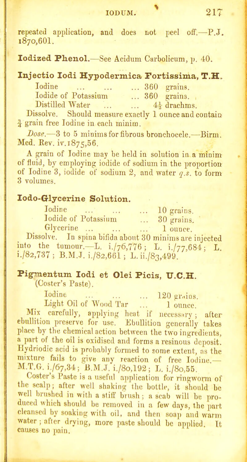 repeated application, and does not jieel off.—P.J. 1870,601. Iodized Phenol.—See Acidum Carbolicum, p. 40. Injectio lodi Hypodermica Portissima, T.H. Iodine ... ... ... 360 grains. Iodide of Potassium ... 360 grains. Distilled AVater 4| drachms. Dissolve. Should measure exactly 1 ounce and contaio f grain free Iodine in each minim. Dose.—3 to 5 minims for fibrous bronchocele.—Birm. Med. Rev. iv.1875,56, A grain of Iodine may be held in solution in a minim of fluid, by employing iodide of sodium in the jiroportion of Iodine 3, iodide of sodium 2, and water q.s. to form 3 volumes. lodo-Glycerine Solution. Iodine 10 grains. Iodide of Potassium ... 30 grains. Glycerine 1 ounce. Dissolve. In spina bifida abont 30 minims are injected into the tumour.—L. i./76,776; L. i./77,684; L i./82,737; B.M..T. i./82,661 ; L. ii./83,499. Pigrtnentum lodi et Olei Picis, U.C.H. (Coster's Paste). Iodine 120 grains. Light Oil of Wood Tar ... 1 ounce. Mix carefully, applying heat if uecessarv ; after ebullition preserve for use. Ebullition generally takes place by the chemical action between the two ingredients, a part of the oil is oxidised and forms a resinous deposit. Hydriodic acid is probably formed to some extent, :is the mixture fails to give anv reaction of free Iodine — M.T.G. 1767,34; ii.M.J.'i./8o,192; L. i./8o,55. Coster's Paste is a useful application for ringworm of the scalp; after well shaking the bottle, it .should be well brushed in with a still brush ; a scab will be pro- duced which should be removed in a few days, the jiart cleansed by soaking with oil, and then soap and warm water ;nficr drying, more paste should be applied. It causes no j)ain.
