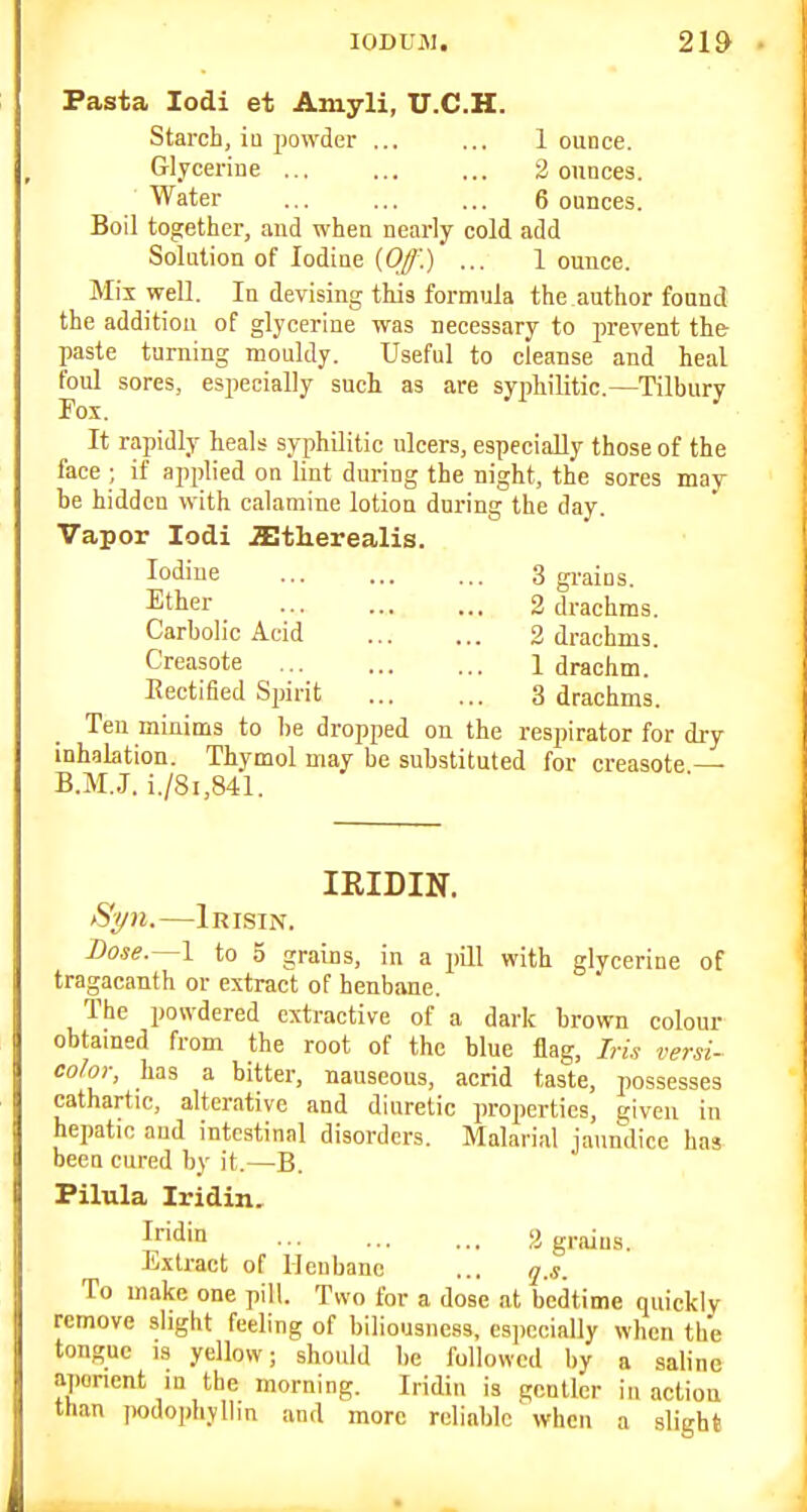 Pasta lodi et Amyli, U.C.H. Starch, ia powder ... ... 1 ounce. Glycerine 2 ounces. Water 6 ounces. Boil together, and when nearly cold add Solution of Iodine (Of.) ... 1 ounce. Mix well. In devising this formula the author found the addition of glycerine was necessary to prevent the paste turning mouldy. Useful to cleanse and heal foul sores, especially such as are syiAilitic.—Tilbury Fox. It rapidly heals syphilitic ulcers, especially those of the face ; if applied on lint during the night, the sores may be hidden with calamine lotion during the day. Vapor lodi astlierealis. Iodine 3 gi-ains. Ether 2 drachms. Carbolic Acid 2 drachms. Creasote 1 drachm. Eectified Spirit 3 drachms. Ten minims to be dropped on the respirator for dry inhaktion. Thymol may be substituted for creasote — B.M.J. i./8i,841. IRIDIN. tSyn.—Irlsin. Dose.—I to 5 grains, in a pQl with glycerine of tragacanth or extract of henbane. The powdered extractive of a dark brown colour obtained from the root of the blue flag, Iris versi- color, has a bitter, nauseous, acrid taste, possesses cathartic, alterative and diuretic properties, given in hepatic and intestinal disorders. Malarial jaundice has been cured by it.—B. Pilula Iridin. If'din 2 graius. Extract of Henbane ... q,s. To make one pill. Two for a dose at bedtime quickly remove slight feeling of biliousness, especially when the tongue IS yellow; should be followed by a saline aperient in the morning. Iridin is gentler inaction ttian podophyllin and more reliable when a slight
