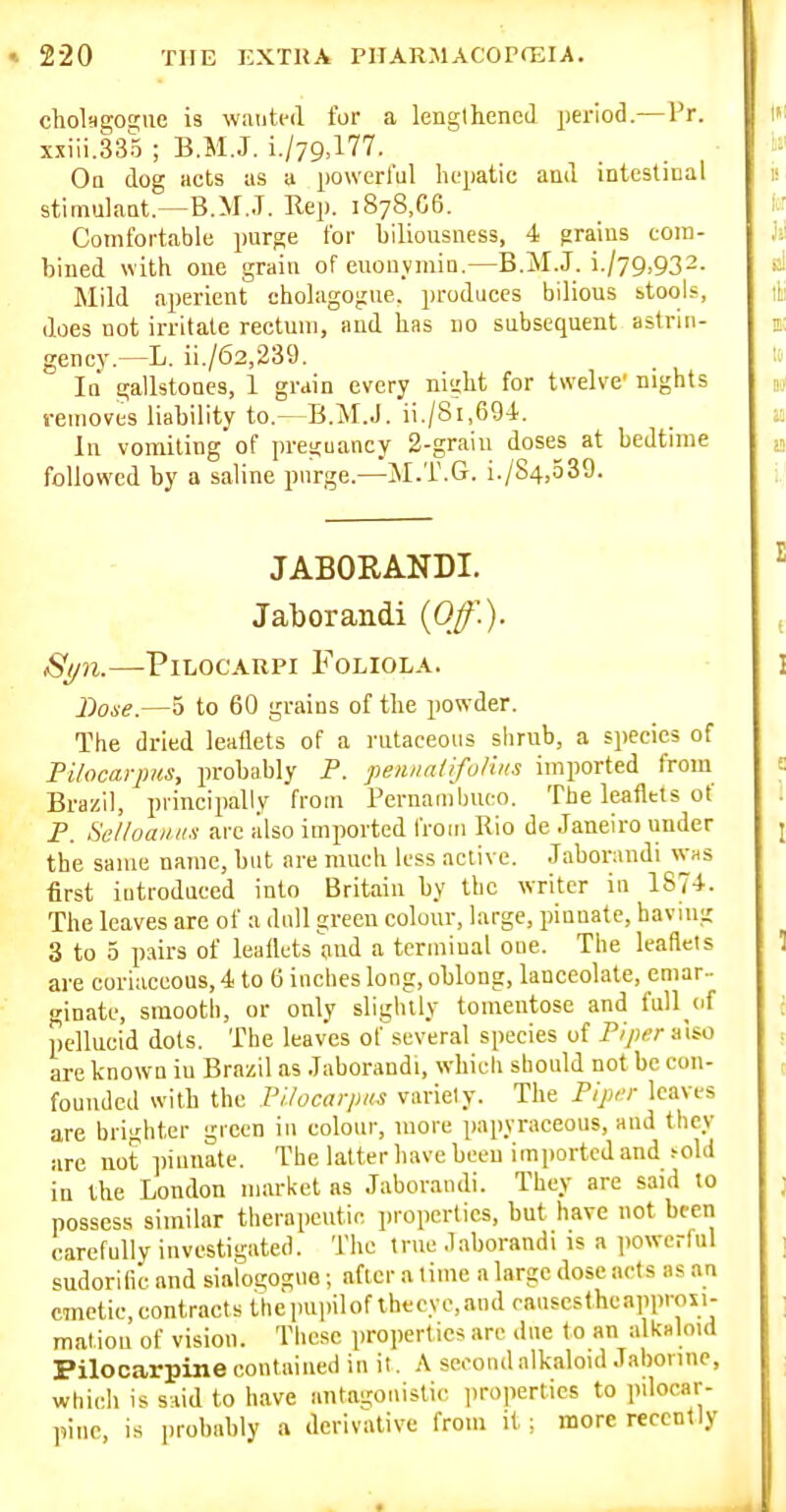 chol-da;oa;iie i3 wanted fur a lenglhencil period.—Pr. xxiii.335 ; B.M.J. i./79,177. Oq dog acts us a powerful hepatic and intestical stimukat.—B.M..T. Rep. 1878,66. Comfortable purge for biliousness, 4 grains com- bined with one grain of enouymin.—B.M.J. i./79,932. Mild aperient cholagogue, produces bilious stools, does not irritate rectum, and has no subsequent astrin- gency.—L. ii./62,239. la gallstones, 1 grain every night for twelve' nights removes lia bility to.—B.M.J. ii./8i,694. In vomiting of preguancy 2-graiu doses at bedtime followed by a saline purge.—JI.T.G. i./S4,539. JABORANDI. Jaborandi (0^')- 8t/n.—Pilocarpi Foliola. Bone.—5 to 60 grains of the powder. The dried leaflets of a rutaceous shrub, a species of Pilocarpus, probably P. peiuialifuliiis imported from Brazil, principally from Pernambuco. The leaflets of P. Selloai/iis arc also imported froin Rio de Janeiro under the same name, but are much less active. Jaborandi was first introduced into Britain by the writer in 1874. The leaves are of a dull green colour, large, piuuatc, having 3 to 5 pairs of leaflets and a terminal one. The leaflets are coriaceous, 4 to 6 inches long, oblong, lanceolate, emar- ginate, smooth, or only slightly tomentose and fuU^of pellucid dots. The leaves ol'several species of Piptrr also are known iu Brazil as Jaborandi, which should not be con- founded with the Pilocarpus variely. The Pipi-r leaves are brighter 'j;ieen in colour, more papyraceous, and they are not ])innate. The latter have been im])ortcd and >old in the London market as Jaborandi. They are said to possess similar therapeutic properties, but have not bccii carefully investigated. The true .laborandi is a iwwerful sudorific and siaiogogne; after a lime a large dose arts as an cmetic,contractsthepupilofthecyc,andoausestheapprou- mation of vision. These properties are due t o an alknloid Pilocarpine contained in it. A second alkaloid Jabonne, which is said to have antagonistic liroperties to pilocar- pine, is probably a derivative from it; more recently