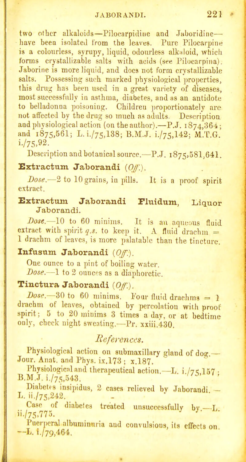 two oilier alkaloids—Pilocarpidiue and .Taboridine— liave beea isolated from the leaves. Pure Pilocarpine is a colourless, syrupy, liquid, odourless alk.iloid, whicli forms crystallizable salts with, acids (see Pilucarpina). Jaborine is more liquid, and does not form crystallizable salts. Possessing such marked physiological properties, this drug has been used in a great variety of diseases, most successfully in asthma, diabetes, and as an antidote to belladonna poLsoning. Children proportionately are not affected by the drug so much as adidts. Descriptiou and phvsioloa;ical action (on the author).—P.J. 1874,36'!; and i875,561; L. i./75,138; B.M.J. i./75,142; M.T.G. i. /75,92. Description and botanical source.—P.J. 1875,581,641. Extractum Jal)orandi {Olj\). Dose.—2 to 10 grains, in pills. It is a proof spirit extract. Extractum Jaborandi riuidum, Liquor Jaborandi. Dose.—10 to 60 minims. It is an aqueous fluid extract with spirit q.s. to keep it. k fluid drachm = 1 drachm of leaves, is more palatable than the tincture. Infusum Jaborandi {Off). One ounce to a pint of boiling water. Dose.—1 to 2 ounc'-s as a diaphoretic. Tinctura Jaborandi {Off). Base.—30 to 60 minims. Pour fluid drachms =■ 1 drachm of leaves, obtained by percolation with proof spirit; 5 to 20 miuims 3 times a day, or at bedtime only, check night sweating.—Pr. siiii.430. References. Physiological action on submaxillary gland of dog.— Jour. Anat. and Phys. ix.l73 ; x.l87. Physiological and therapeutical action.—L. i./yi; 157 ■ B.M.J. i,/75,.543. ' Diabcl.s insipidus, 2 cases relieved by Jaborandi - L. ii./75,242. Case of diabetes treated unsuccessfully by —L ii. /7S.775. —L Puerperal albuminuria aud convulsions, its cfTects on L. i./79,464.