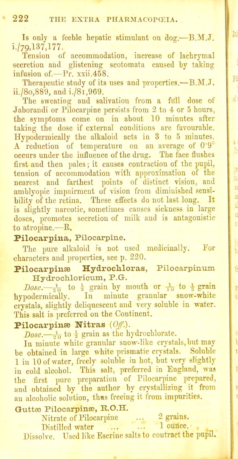 Is only a feeble hepatic stimulant on dog.—B.M.J. i. /79,137,177. Tension ol' accommodation, increase of lachrymal secretion and glistening scotomata caused by taking infusion of.—Pr. xxii.45S. Therapeutic study of its uses and properties.—B.M.J. ii. /8o,889, and i./8i,969. The sweating and salivation from a full dose of Jaboraudi or Pilocarpine persists from 2 to 4 or 5 hours, the symptoms come on in about 10 minutes after taking the dose if external conditions are favourable. Hypodermically the alkaloid acts in 3 to 5 minutes. A reduction of temperature on an average of 0'9 occurs under the influence of the drug. The face flushes first and then pales; it causes contraction of the pupil, tension of accommodation with approximation of the nearest and farthest points of distinct vision, and amblyopic impairment of vision from diminished sensi- bility of the retina. These effects do not last long. It is slightly narcotic, sometimes causes sickness in large doses, promotes secretion of milk aud is antagonistic to atropine.—R. Pilocarpina, Pilocarpine. The pure alkaloid is not used medicinally. Tor characters and pi-operties, see p. 220. Pilocarpinse Hydrocliloras, Piloearpinum Hydrocbloricum, P.G. Base.—tt\j to i grain by mouth or to \ grain hypodermically. In minute granular snow-white crystals, slightly deliquescent and very soluble in water. This salt is preferred on the Continent. Pilocai'pinse TTitras {Of.). Dose.—-V to V grain as the hydrochlorate. In minute white granulai- snow-like crystaU.but may be obtained in large white prismatic crystals. Soluble 1 in 10 of water, freely soluble in hot, but very slightly in cold alcohol. This salt, preferred in England, was the first pure iircparation of Pilocarpine prepared, and obtained by the author by crystallizing it from au alcoholic solution, tliH.s freeing it from imparities. Quttm Pilocarpinaj, R.O.H. Nitrate of Pilocarpine ... 2 grains. Distilled water I ounce. Dissolve. Used like Eseriue salts to contract the pnpil.