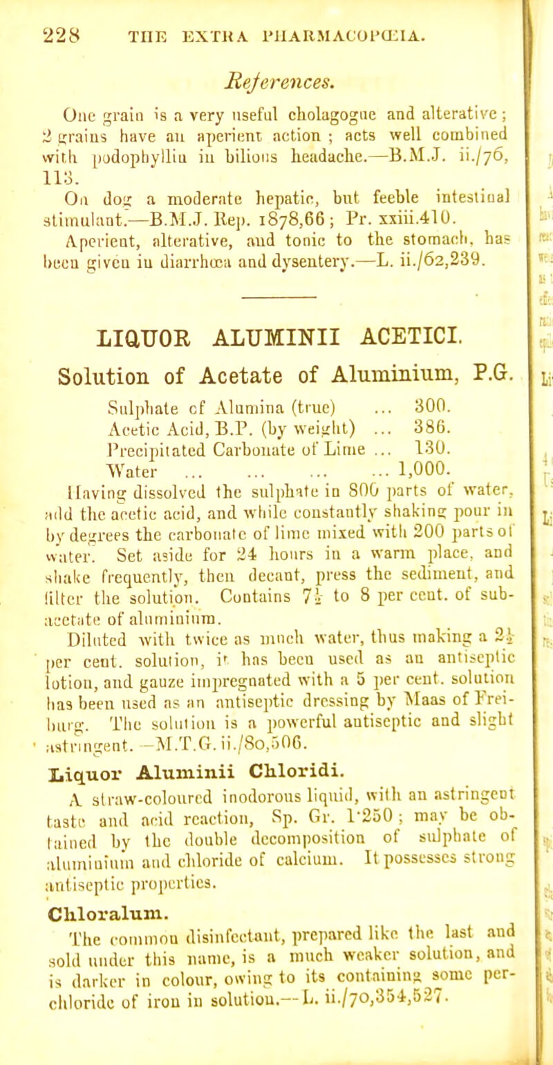 References. One grain is a very useful cholagogue and alterative ; 2 iirains have an aperient action ; acts well combined witli pudophylliu in bilions lieadaclie.—B.M.J. ii./76, iia. On doi; a moderate hepatic, but feeble intesliual stimulant.—B.M.J. Re]). 1878,66; Pr. xxiii.410. Aperient, alterative, and tonic to the stomacb, has been given iu diarrhoea and dysentery.—L. ii./62,239. LiaUOR ALUMINII ACETICI. Solution of Acetate of Aluminium, P.G. Sulphate cf Alumina (true) ... 300. Acetic Acid, B.P. (by weijiiil) ... 386. I'recipilated Carbonate of Lime ... 130. Water 1,000. Having dissolved the sulphate in 800 parts of water, add the acetic acid, and while constantly shakins pour iu by degrees the carbonate of lime mixed with 200 parts of vvater! Set aside for 24 lionrs iu a warm place, and shake frequently, then decant, press the sediment, and liltcr the solution. Contains 7^- to 8 per cent, of sub- acetiite of alnminiura. Diluted with twice as much water, thus making a 21 [ler cent, solution, i' has been used as an antiseptic lotion, and gauze impregnated with a 5 per cent. solutioTi has been used as an antiseptic dressing by ISIaas of Frei- burg. Tlie solution is a powerful antiseptic and slight astringent. -M.T.G. ii./8o,.-)0G. Liquor Aluminii Cliloridi. A straw-coloured inodorous liquid, with an astringent taste and acid reaction, Sp. Gr. 1-250 ; may be ob- lained by the double decomposition of sulphate of aluminium ami chloride of calcium. It possesses strong antiseptic properties. Chloraluni. The commou disinfectant, prepared like (he last and sold uiuler this name, is a much weaker solution, and is darker in colour, owing to its containms some per- chloride of iron in solution.—L. ii./70,354,527.