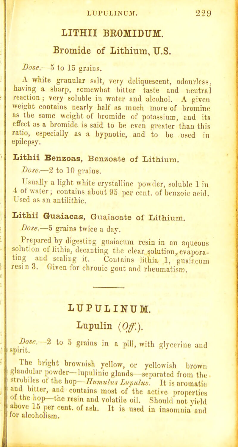 LITHII BROMIDUM. Bromide of Lithium, U.S. Dose.—3 to 15 grains. A white granular snlt, veiy deliquescent, odourless, having a sharp, somewhat hitter taste and neutral reaetion ; very soluble in water and alcohol. A given weight contains nearly half as much more of bromine as the same weight of hromide of potassium, and its effect as a bromide is said to be even greater than this ratio, especially as a hypnotic, and to be used in epilepsy. Lithii Benzoas, Benzoate of Lithium. Base.—2 to 10 grains. Usnally a light white crystalline powder, soluble 1 in i of water; contains about 93 per cent, of benzoic acid. Used as an antilithic. Lithii Guaiacas, Guaiacate of Lithium. Lose.—.5 grains twice a day. Prepared by digesting guaiacum resin in an aqueous solution of liihia, decanting the clear solution,, evapora- ting and scaling it. Contains lithia 1, guaiacum resin 3. Given for chronic gout and rheumatism. LUPULINUM. Lupulin {Off.). Bonc—l to 3 grains in a pill, with glycerine and spirit. The bright brownish yellow, or yellowish brown glaniliilar powder—lupulinic glands- separated from the • strobiles ot the hop—//««r«/„,s Li/pidus. It is aromatic, ami bitter, and contains most of the active properties oi the hoi>—the resin and volatile oil. Should not yield above 15 per cent, of ash. It is used in insomnia and lor alcoholism.