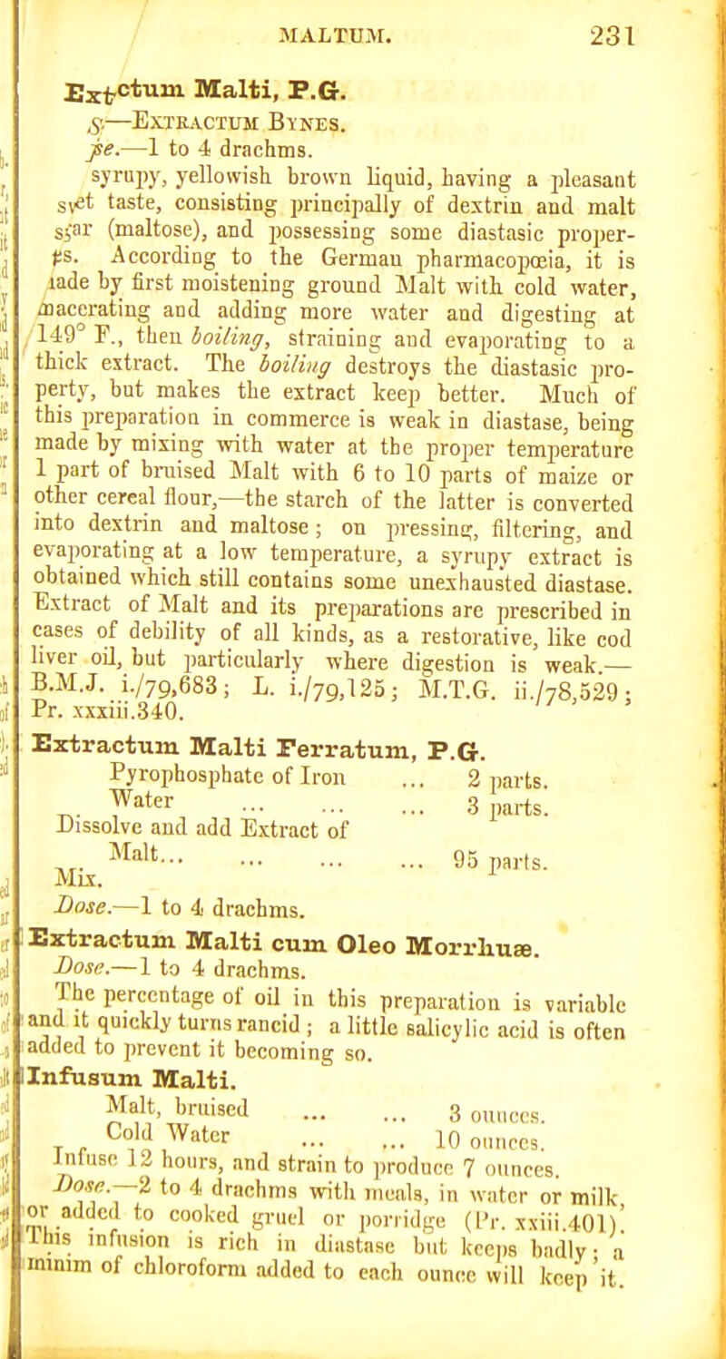 Ext-ctum Malti, P.G. .y.—ExTE.\.CTUM Bynes. jse.—1 to 4 drachms. syi'upy, yellowish brown liquid, having a pleasant sv^t taste, consisting principally of dextrin and malt S5flr (maltose), and possessing some diastasic proper- ps. According to the German pharmacopoeia, it is lade by first moistening ground Malt with cold water, /nacerating and adding more water and digesting at , 149° r., then boiling, straining and evaporating to a thick extract. The boiling destroys the diastasic pro- perty, but makes the extract keep better. Much of this i)reparatioa in commerce is weak in diastase, being made by mixing with water at the proper temperature 1 part of braised Malt with 6 to 10 parts of maize or other cereal flour,—the starch of the latter is converted into dextrin and maltose ; on jn-essing, filtering, and evaporating at a low temperature, a syrupy extract is obtained which still contains some unexhausted diastase. Extract of Malt and its preparations are prescribed in cases of debility of all kinds, as a restorative, like cod liver oO, but particularly where digestion is weak — B.M.J. i./79,683; L. i./79,125; M.T.G. ii./78,529; Pr. xxxiii..340. Extractum Malti Ferratum, P.G. Pyrophosphate of Iron ... 2 parts. ^. yiter 3 parts. Dissolve and add Extract of „. *^alt 95 p3,.tg Mix. Dose.—1 to 4 drachms. Bxtractum Malti cum Oleo Morrlxure. Lose.—1 to 4 drachms. The percentage of oU in this preparation is variable and It quickly turns rancid ; a little salicylic acid is often added to prevent it becoming so. Ilnfasum Malti. Malt, bruised 3 ouuccs. T <• }i '^^''^ 10 ounces. Inluse 12 hours, and strain to produce 7 ounces. -Oo.w.—2 to 4 drachms with ineala, in water or milk or added to cooked gruel or porridge (I'r. xxiii.40l)' Ibis infusion is rich in diastase but keeps hadly a minim of chloroform added to each ounce will keep 'it
