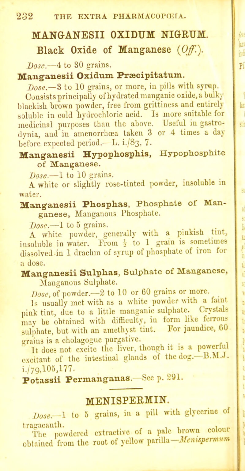 MANGANESII OXIDUM NIGRUM. Black Oxide of Manganese {Off.). Dose.—4 to 30 grains. lUangaiiesii Oxidum Prsecipitatum. Dose.—'i to 10 grains, or more, in pills with syrup. Consists principally ol'hydrated manganic ojide.a bulky blackish brown powder, free from grittiness and entirely soluble in cold hydrochloric acid. Is more suitable for mcdiriual purposes than the above. Useful in gastro- dynia, and in amenorrhoea taken 3 or 4 times a day before expected period.—L. i./83, 7- Manganesii Hypophosphis, Hypopliosphite of Manganese. Dose.—1 to 10 grains. A. white or slightly rose-tinted powder, insoluble in water. Manganesii Phosplias, Phosphate of Man- ganese, Manganous Phosphate. Dose.—1 to 5 grains. A white powder, generally with a piuk-ish tint, insoluble in water. I'Vom to 1 grain is sometimes dissolved in 1 drachm of syrup of phosphate of iron for a dose. Manganesii Sulphas, Sulphate of Manganese, Jilanganous Sulphate. J)osi% of powder.—3 to 10 or 60 grains or more. Is usually met with as a white powder with a faiul pink tint, due to a little manganic sxilphate. Crystals may be obtained with difficulty, in form like ferrous sulphate, but with an amethyst tint. For jaundice, 60 grains is a cholagoEcuc purgative. ' It does not excite the liver, though it is a powerful excitant of the intestinal glands of the dog.—B.M.J. i,/79,103,177. Potassii Permanganas.—Sec p. 291. MENISPERMIN. Dose.—I to 5 grains, in a pill with glycerine of Iranacanth. , , , „ The powdered extractive of a pale brown colour oblaiucd from the root of yellow x.^x^^-Mennpermnm