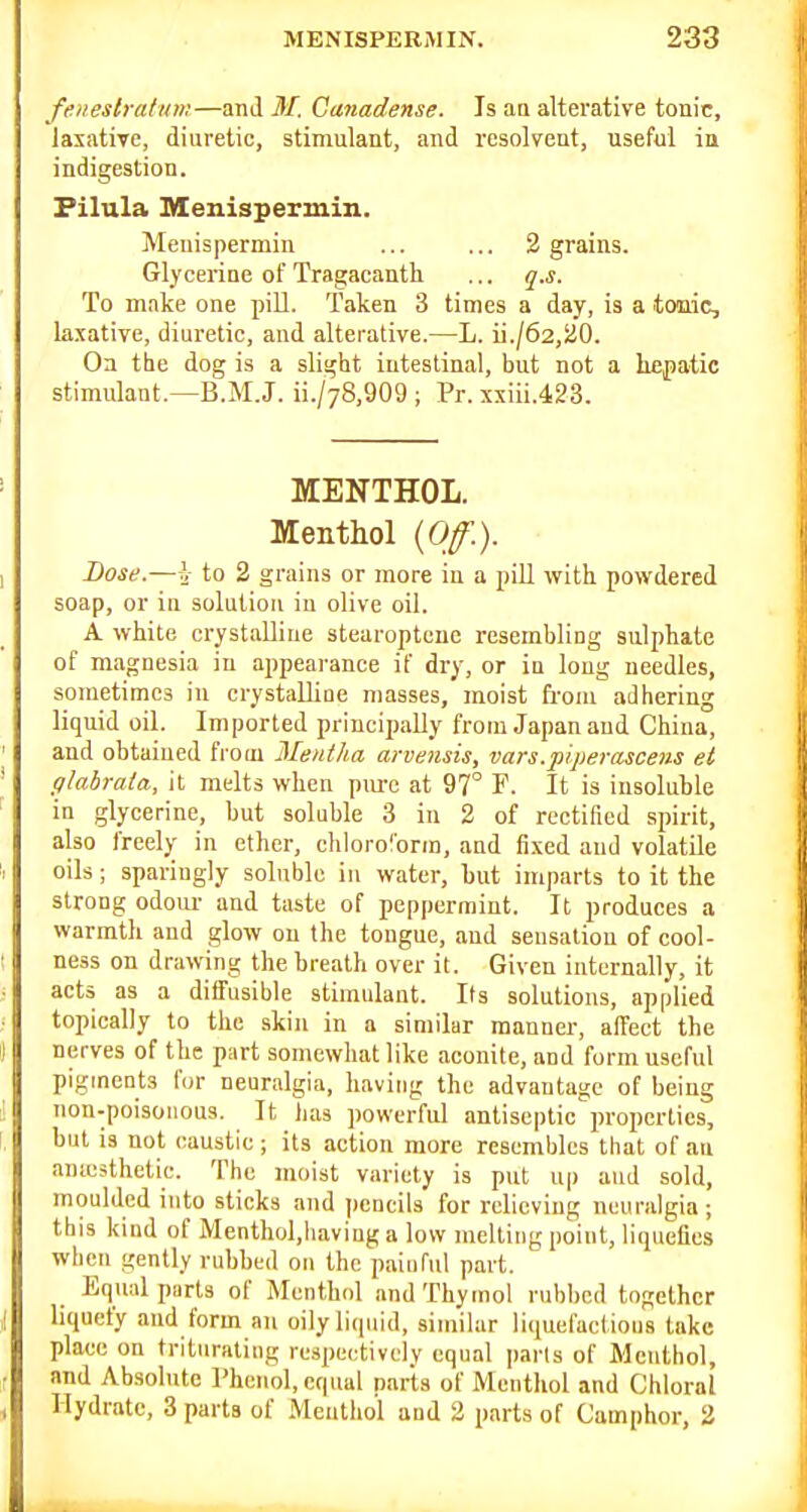 feneslratum—anil M. Ganadense. Is aa alterative tonic, laxative, diuretic, stimulant, and resolvent, useful in indigestion. Filula menispermin. Meuispermin ... ... 2 grains. GlyceriDe of Tragaeanth ... q.s. To make one jjiU. Taken 3 times a day, is a tonic, laxative, diuretic, and alterative.—L. ii./62,20. On the dog is a slight intestinal, but not a hepatic stimulant.—B.M.J. ii./78,909 ; Pr. xxiii.423. MENTHOL. Menthol {Off.). Dose.—to 2 grains or more in a piU with powdered soap, or in solution in olive oil. A white crystalline stearoptenc resembling sulphate of magnesia in ajjpearance if dry, or in long needles, sometimes in crystaUiue masses, moist from adhering liquid oil. Imported principally from Japan and China, and obtained fi-oiu Mentha arvensis, vars.piperasceiis et glabrata, it melts when pm-c at 97° F. It is insoluble in glycerine, but soluble 3 in 2 of rectified spirit, also freely in ether, chloroform, and fixed and volatile oils; sparingly soluble iu water, but imparts to it the strong odoiu- and taste of peppermint. It produces a warmth and glow on the tongue, and sensation of cool- ness on drawing the breath over it. Given internally, it acts as a diffusible stimulant. Its solutions, applied topically to the skin in a similar manner, affect the nerves of the part somewhat like aconite, and form useful pigments for neuralgia, having the advantage of being non-poisoMous. It lias powerful antiseptic properties, but is not caustic ; its action more resembles that of an anicsthetie. The moist variety is put up and sold, moulded into sticks and pencils for relieving neuralgia; this kind of Menthol.having a low melting point, liquefies when gently rubbed on the painful part. Equal parts of Menthol and Thymol rubbed together liquefy and form an oilyliipiid, similar liquefactions take place on triturating respectively equal parts of Menthol, and Absolute I'heiml, equal parts of Menthol and Chloral Hydrate, 3 parts of Menthol and 2 parts of Camphor, 2