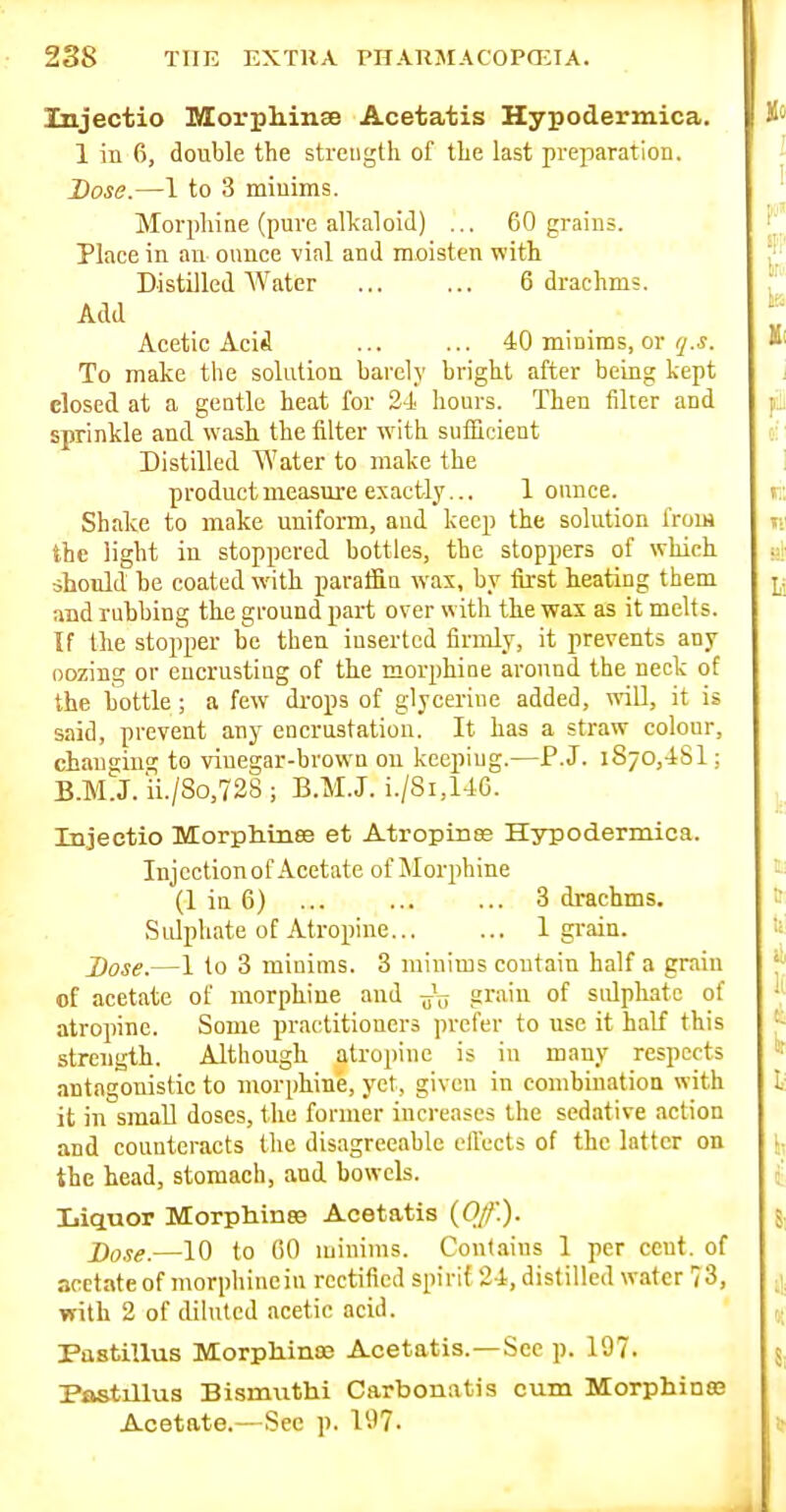 Injectio Morphinse Acetatis Hypodermica. 1 in 6, double the strength of the last preparation. Dose.—1 to 3 minims. Morphine (pure alkaloid) ... 60 grains. Place in an ounce vial and moisten with Distilled Water ... ... 6 drachms. Add Acetic Aci^ ... ... 40 minims, or ly.i. To make the solution barely bright after being kept closed at a gentle heat for 24 liours. Then filter and sprinkle and wash the filter with sufficient Distilled Water to make the product measure exactly... 1 ounce. Shake to make uuiform, and keep the solution from the light in stoppered bottles, the stoppers of which should be coated with paraffin was, by first heating them and rubbing the ground part over with the wax as it melf s. If the stopper be then inserted firiuly, it prevents any oozing or encrusting of the morphine around the neck of the bottle; a few drops of glycerine added, will, it is said, prevent any encrustation. It has a straw colour, changing to vinegar-brown on keeping.—P.J. 1870,48! ; B.M.J. ii./8o,72S ; B.M.J. i./Si,146. Injectio Morphinee et Atropines Hypodermica. Injcctionof Acetate of Morphine (1 in 6) ... ... ... 3 drachms. Sidphate of Atropine 1 gi-ain. Dose.—1 to 3 minims. 3 minims contain half a grain of acetate of morphine and grain of sidphate of atropine. Some practitioners prefer to use it half this strength. Although atropine is in many respects antagonistic to morphine, yet, given in combinatioQ with it in small doses, the former increases the sedative action and counteracts the disagreeable elTccts of the latter on the head, stomach, and bowels. Liquor Morphinee Acetatis (0//'.). j)o!!e.—10 to GO minims. Cont.iins 1 per cent, of acetate of morphine in rectified spirit 24, distilled water 73, with 2 of diluted acetic acid. Pastillus Morpliin83 Acetatis.—See p. 197. Pastillus Bismuthi Carbonatis cum MorphinsB Acetate.—Sec p. 197.