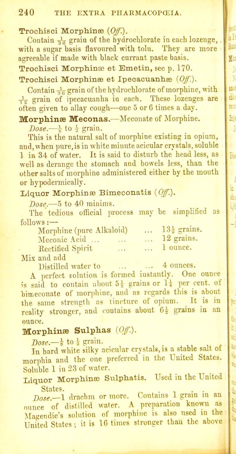 Trochisci Morpliiii83 {Off). Contaia grain of the hydrochlorate in each lozenge,, with a sugar basis flavoured with tolu. They are more agreeable if made with black currant paste basis. Trochisci Morph.ina3 et Emetin, sec p. 170. Trochisci Morphinee et Ipecacuanhee (Off.). Contain grain of the hydrocUorate of morphine, with -V grain of ipecacuanha in each. These lozenges are often given to allay cough-—one 5 or 6 times a day. Morphinee Ileconas.—Meconate of Morphine. Dose.—^ to J grain. This is the natural salt of morphine existing in opium, and, when ])ure,is in white minute acicular crystals, soluble 1 in 34 of water. It is said to disturb the head less, as well as derange the stomach and bowels less, than the other salts of morphine administered either by the mouth or hypodermically. Liquor Morphines Bimeconatis {Off.). Dose.—5 to 40 raiuinis. The tedious otRcial process may be simplified as follows :— Morphine (pure Alkaloid) ... 1 Si grains. Meconic Acid 12 grains. llectitied Spirit 1 ounce. Mix and add IJistilled water to 4 ounces. A perfect Eolntion is formed iustantly. One ounce is said to contain aliout 51 grains or \\ per cent, of binieconate of morpliiiic, and as regards this is about the same strength as tincture of opium. _ It is in reality stronger^ and contains about 6i grains in an ounce. Morphinse Sulphas {Off.). Dose.—i to \ grain. In hard white silky acicular crystals, is a stable salt ot morphia and the one preferred in the United States. Soluble 1 in 23 of water. Liquor Morphinas Sulphatis. Used in the United States. j)o.<!g.—l drachm or more. Contains 1 grain in an ounce of distilled water. A preparation known as Magendie's solution of morphine is also used in the United States; it is 10 times stronger than the above