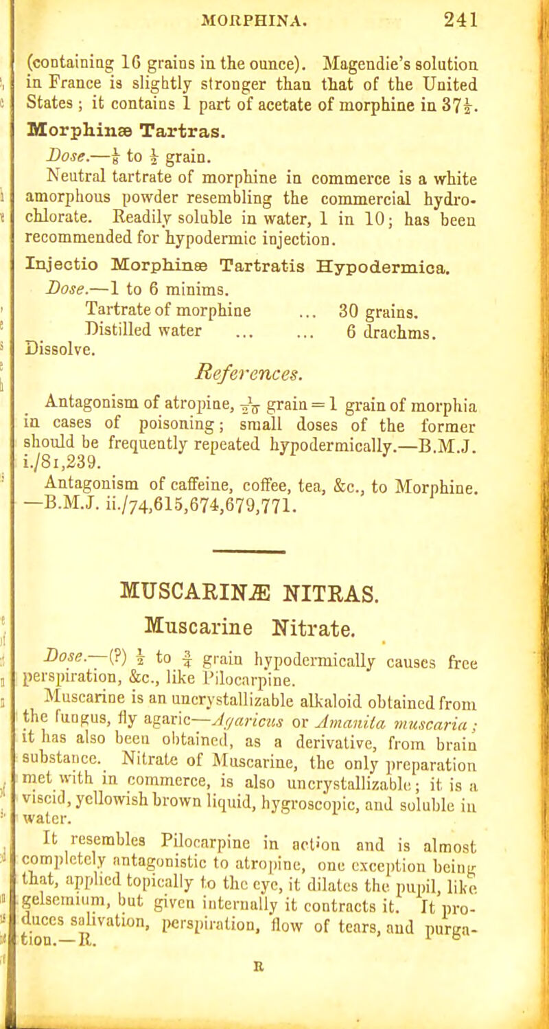 (containiag 16 grains in the ounce). Magendie's solution in France is slightly stronger than that of the United States ; it contains 1 part of acetate of morphine in 37^. MorphinsB Tartras. Dose.—5 to i grain. Neutral tartrate of morphine in commerce is a white amorphous powder resembling the commercial hydro- chlorate. Readily soluble in water, 1 in 10; has been recommended for hypodermic injection. Injectio Morph.ui8e Tartratis Hypodermica. Dose.—1 to 6 minims. Tartrate of morphine ... 30 grains. Distilled water 6 drachms. Dissolve. References. Antagonism of atropine, grain = 1 grain of morphia in cases of poisoning; small doses of the former should be frequently repeated hypodermically.—B M J i./8i,239. Antagonism of caffeine, coffee, tea, &c., to Morphine. —B.M.J. ii./74,615,674,679,771. MUSCARINE NITRAS. Muscarine Nitrate. Dose. (?) i to I grain hypodennically causes free perspiration, &c., like rilocarpine. Muscarine is an uncrystallizable alkaloid obtained from the fungus, fly a.^axK~ylf/aricus or Amanila muscaria ; it has also been obtained, as a derivative, from brain substance. Nitrate of Muscarine, the only preparation met with in commerce, is also uncrystallizable; it is a viscid, yellowish brown liquid, hygroscopic, and soluble iu water. It resembles Pilocarpine in action and is almost completely antagonistic to atropine, one exception being that, applied topically to the eye, it dilates the pupil, like gelsemnim, but given ititerually it contracts it. It pro- duces sahvation, i)erspiration, flow of tears, aud puma- tion.—II. ^ B