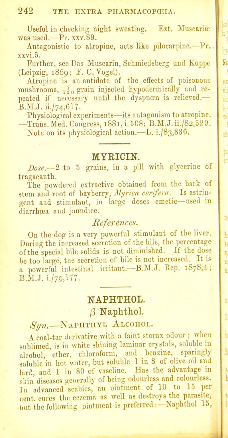 Useful in checking night sweating. Ext. Muscaria; was used.—Pr. xxv.89. Antagonistic to atropine, acts like pilocarpine.—Pr. xxvi.5. Further, see Das Muscarin, Schmiedeberg und Koppe (Leipzig, 1869; P. C.Vogel). Atropioe is an antidote of the effects of poisonous mushrooms, y-^--^ grain injected hypoderraically and re- peated if necessary until the dyspnoea is relieved.— B.M.J. ii./74,617. Physiological experiments—its antagonism to atropine. —Trans. i\fed. Congress, 1881, i. SOSj'b.M.J. ii./82,329. Note on its physiological action.—L. i./83,336. MYRICIN. Dose.—2 to 5 grains, in a pill with glycerine of tragacanth. The powdered extractive obtained from the bark of stem and mot of bayberry, Mi/rica cerifera.^ Is astrin- gent and stimulant, in large doses emetic—used in diarrhcea and jaundice. References. On the dog is a very powerful stimulant of the liver. During the increased secretion of the bile, the percentage of the special bile solids is not diminished. If the dose be too large, the secretion of bile is not increased. It is a powerful intestinal irritant.—B.iM..T. Ivep. 1878,4; B.M.J. NAPHTHOL. /3 Naplitliol. Syn,—Naphtuyl Alcohol. A coal-tar derivative ^Yith a faint storax odour ; when sublimed, is iu white shining laminar crystals, soluble in alcohol, ether, chloroform, and benzine, sparingly soluble in hot «iitcr, but soluble 1 in S of olive oil ami bird, and 1 in 80 of vaseline. Has the advantage in skia diseases generally of being odotirlcss and coloiirlcss. Tn advanced scahics, an ointment of 10 to 15 i)cr cent, cures tiie eczema as well as destroys the parasite, but the following ointment is preferred— Naphlhol la.