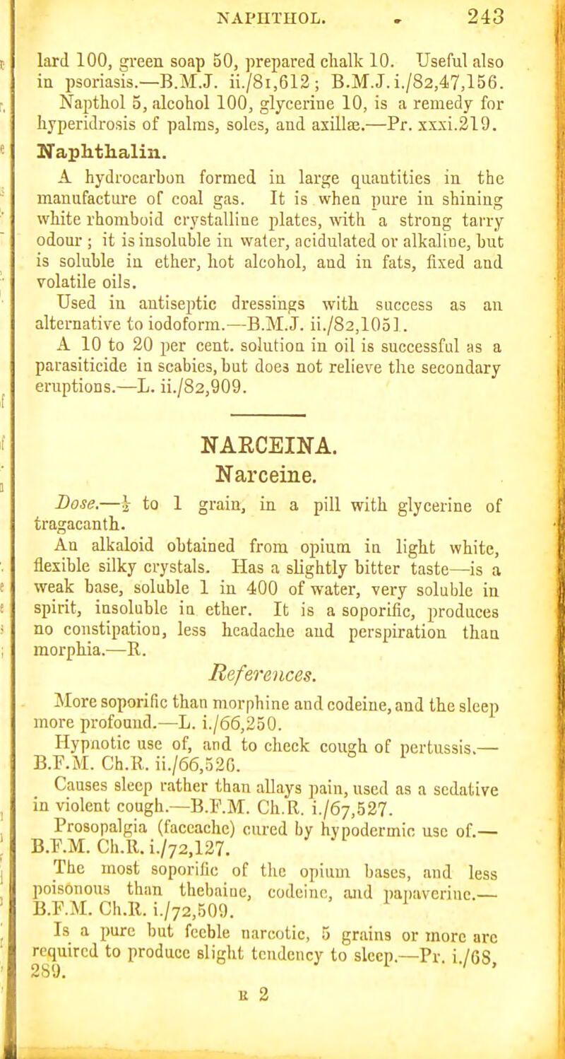 lard 100, green soap 50, prepared chalk 10. Useful also in psoriasis.—B.M.J. ii./8i,612; B.M.J.i./82,47,156. Napthol 5, alcohol 100, glycerine 10, is a remedy for hyperidrosis of palms, soles, and asillaj.—Pr. xxxi.219. Naphthalin. A hydrocarbon formed in large qnantities in the manufacture of coal gas. It is when pure in shining white rhomboid crystalline jilates, with a strong tarry odour ; it is insoluble in water, acidulated or alkaline, hut is soluble in ether, hot alcohol, and in fats, fixed and volatile oils. Used in antiseptic dressings with success as an alternative to iodoform.—B.M.J. ii./82,105]. A 10 to 20 per cent, solution in oil is successful as a parasiticide in scabies, but does not relieve the secondary eruptions.—L. ii./82,909. NAECEINA. Narceine. Dose.—i to 1 grain, in a pill with glycerine of tragacanth. An alkaloid obtained from opium in light white, flexible silky crystals. Has a slightly bitter taste—is a weak base, soluble 1 in 400 of water, very soluble in spirit, insoluble in ether. It is a soporific, produces no constipation, less headache and perspiration than morphia.—R. References. More soporific than morphine and codeine, and the sleep more profound.—L. i./66,250. Hypnotic use of, and to check cough of pertussis.— B.T'.M. Ch.R. ii./66,32G. Causes sleep rather than allays pain, used as a sedative in violent cough.—B.F.M. Ch.R. i./67,527. Prosopalgia (faccachc) cured by hypodermic use of.— B.^.M. Ch.R. i./72,127. The most soporific of the opium bases, and less poisonous than thebniue, codeine, and papaveriuc.— B.F.M. Ch.R. i./72,509. Is a pure but feeble narcotic, 5 grains or more arc required to produce slight tendency to sleep.—Pr i /fiS 289. ■ ' K 2