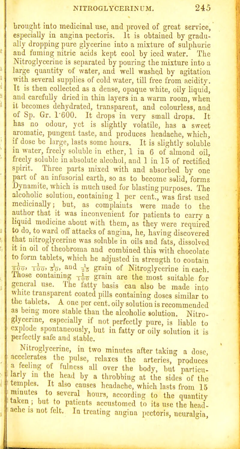 brought into medicinal use, and proved of great service, es2iecially in angina pectoris. It is obtained by gradu- ally dropping pure glyceriue into a mixture of sulpburic and fuming nitric acids kept cool by iced water. The Nitroglycerine is separated by pouring the mixture into a large quantity of water, and well washed by agitation with several supplies of cold water, till free from acidity. It is then collected as a dense, opaque white, oily liquid, and carefuUy dried in thin layers in a warm room, when it becomes dehydrated, transparent, and colouidess, and of Sp. Gr. 1600. It di-ops in very small drops. It has no odour, yet is slightly volatile, has a sweet aromatic, pungent taste, and produces headache, which, if dose be large, lasts some hours. It is slightly soluble in water, freely soluble in ether, 1 in 6 of almond oil, freely soluble in absolute alcohol, and 1 in 15 of rectified spirit. Three parts mixed with and absorbed by one part of an infusorial earth, so as to become solid, forms Dynamite, which is much used for blasting purposes. The alcoholic solution, containing 1 per cent., was first used medicinally; but, as complaints were made to the author that it was inconvenient for patients to carry a liquid medicine about with them, as they were required to do, to ward off attacks of angina, he, having discovered that nitroglycerine was soluble in oils and fats, dissolved It in oil of theobroma and combined this with chocolate to form tablets, which he adjusted in strength to contain TTuui Tool Toj ''Di 23 grain of Nitroglycerine in each Those containing grain are the most suitable for general use. The fatty basis can also be made into white transparent coated pills containing doses similar to the tablets. A one per cent, oily solution is recommended as bemg more stable than the alcoholic solution. Nitro- glycerine, especiaUy if not perfectly pure, is liable to explode spontaneously, but in fatty or oily solution it is perfectly safe and stable. Nitroglycerine, in two minutes after taking a dose accelerates the pulse, relaxes the arteries, produces a fcelmg of fulness all over the body, but particu- larly in the head by a throbbing at the sides of the temples. It also causes headache, which lasts from 15 minutes to several hours, according to the quantity taken ; but to patients accustomed to its use the head- ache 13 not felt. In treating angina pectoris, neuralgia.