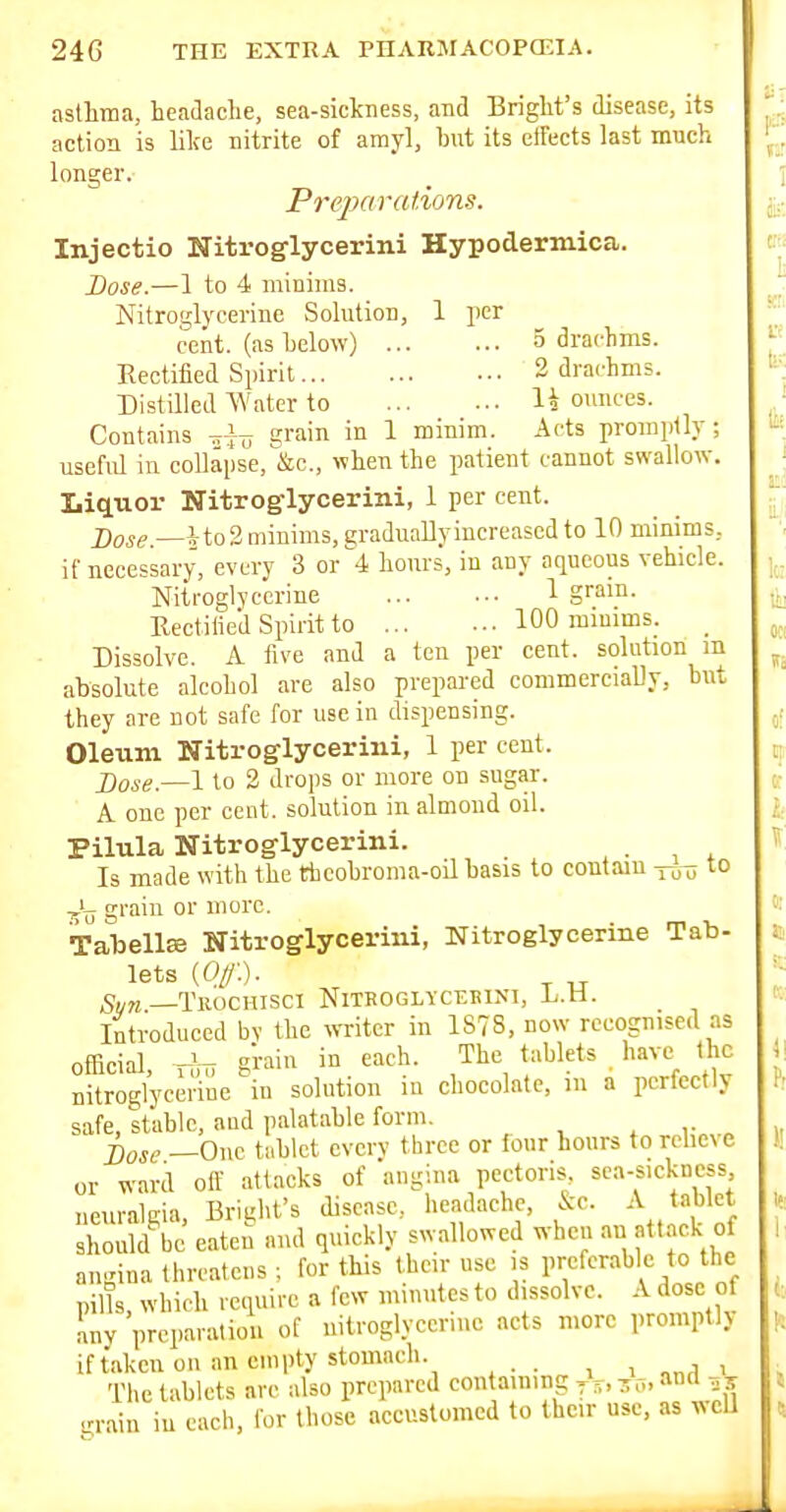 astlima, headache, sea-sickness, and Bright's disease, its action is like nitrite of amyl, but its effects last much longer. Preparations. Injectio Nitroglycerini Hypodermica. Dose.—1 to 4 minims. Nitroglycerine Solution, 1 per cent, (as below) 3 drachms. Eectified Spirit 2 drachms. Distilled Water to 1* ounces. Contains gi'^'' in 1 minim. Acts promptly; useful in eollapse,'&c., when the patient cannot swallow. Liquor Nitroglycerini, 1 per cent. j)ogg _ito2minims, eraduallyincreased to 10 minims, if necessary, every 3 or^-i hours, in any aqueous vehicle. Nitroglycerine 1 gram. Uectilied Spirit to 100 minims. _ Dissolve. A five and a ten per cent, solution m absolute alcohol are also prepared commercially, but they are not safe for use in dispensing. Oleum Nitroglycerini, 1 per cent. X)ose.—\ to 2 drops or more on sugar. A one per cent, solution in. almond oil. Pilula Nitroglycerini. Is made with the thcobroma-oil basis to contain y^-^ to grain or more. TalDellEe Nitroglycerini, Nitroglycerine Tab- lets {Of). S„„—Trochisci Nitroglyceeini, L.H. _ Introduced bv the witer in 1878, now recognised as official, T?nT giain in each. The tablets have_ the nitroglycerine in solution in chocolate, in a perfectly safe, stable, and palatable form. ^ r „ jlose —One tablet evcrv three or four hours to rchexe or ;N-ard off attacks of angina pectoris sea-s.ckness neuralgia, Bright's disease, headache, &c. A tiiWet should be eaten and quickly swallowed when an att.ack of angina threatens ; for this their use is preferable to the pills, which require a few minutes to dissolve. A dose of any preparation of uitroglyccnnc acts more prompth if taken on an empty stomach. i i i The tablets arc also prepared contaming jr„ zo, an ■rrain iu each, for those accustomed to Ihcir use, as xncU