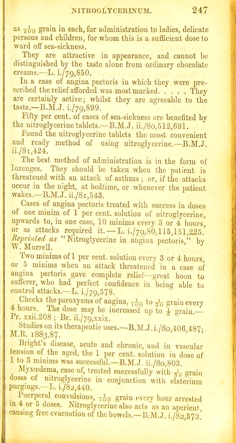 'I' Too grain ia each, for adniinistratiou to ladies, delicate persons and children, for whom this is a sufficient dose to ward off sea-sickness. They are attractive in appearance, and cannot be distinguished by the taste alone fi-om ordinary chocolate creams.—L. i./79,850. In a case of angina pectoris in which they were pre- scribed the relief afforded was most marked They are certainly active; whilst thev are agreeable to the ta.ste.—B.M.J. i./jg.SQO. Fifty per cent, of cases of sea-sickness are benefited by the nitroglycerine tablets.^B.M.J. ii./So,512,691. Pound the nitroglycerine tablets the most convenient and ready method of using nitroglycerine.—B.M.J ii./8i,424. The best method of administration is in the form of lozenges. They should be taken when the patient is threatened with an attack of asthma ; or, if the attacks occur in the night, at bedtime, or whenever the patient wakes.—B.M.J. ii./8i,543. Cases of angina i)ectoris treated with success in doses of one minim of 1 per cent, solution of nitroglycerine, upwards to, in one case, 10 minims every 3 or 4 hours, or as attacks requii-ed it. —L. i./79,80,115,lol,225.' ReprvUed as  Nitroglycerine in angiua pectoris, by W. Mun-ell. Two minims of 1 per cent, solution every 3 or 4 houi-s, or 5 minims when an attack threateucd in a case of angina pectoris gave complete relief—great boon to sufferer, who had perfect confidence in being able to control attacks.—L. i./79,578. Checks the paroxysms of angina, ^ to grain every 4 hours. The dose may be increased up to i urain — Pr. xxii.208 ; Br. ii./79,xxix. o • Studies on its therapeutic uses.—B.M.J. i./8o 406 487- M.R. 1883,87. Bright's disease, acute and chronic, and in vascular tension of the aged, the 1 per cent, solution in dose of 1 to 3 mmims was successful.—B.M.J. ii./8o,803. Myxccdema, case of, treated successfully with grain doses of nitroglycerine in conjunction with ciateriuiii purgings.—L. i./82,440. _ Puerperal convid.sions, ^-J ^ grain every hour arrested m 4 or 5 doses. Nitroglycerine also acts as an iincricnl causing free evacuation of the bowels.—B M J i /82 573'