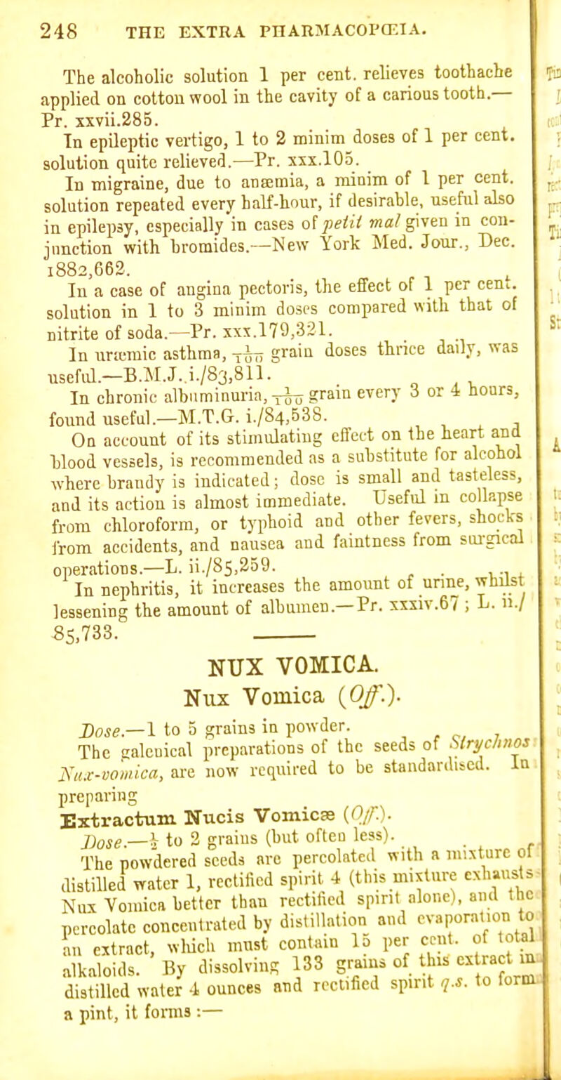 The alcoholic solution 1 per cent, relieves toothache applied on cottonwool in the cavity of a carious tooth.— Pr. xxvii.285. In epileptic vertigo, 1 to 2 minim doses of 1 per cent, solution quite relieved.—Pr. xxx.105. In migraine, due to aoffimia, a minim of I per cent, solution repeated every half-hour, if desirable, useful also in epilepsy, especially in cases of peiit ma! given in con- junction with bromides.—New York Med. Jour., Dec. i882,662. lu a case of angina pectoris, the effect of 1 per cenc. solution in 1 to 3 minim doses compared with that of nitrite of soda.—Pr. xxx.179,321. In urtcmic asthma, -^i^j-, grain loses thnee daily, was usefd.—B.M.J. i./83,811. In chronic albuminuria, grain every 3 or 4 hours, found useful.—M.T.G. i./84,538. On account of its stimulating effect on the heart and blood vessels, is recommended as a substitute for alcohol where brandy is indicated; dose is small and tasteless, and its action is almost immediate. Useful m collapse from chloroform, or typhoid and other fevers, shocks from accidents, and nausea and famtness from sui'gical operations.—L. ii./85,259. _ In nephritis, it increases the amount of unne, whilst lessening the amount of albumen.—Pr. xxxiv.67 ; L. n./ 55,733. NUX VOMICA. Nux Vomica (0/.). Dose—I to 5 grains in powder. . , ; The galcaical preparations of the seeds of ^Iryclmos. Ktu-vowica, are now required to be standardised. In preparing Extractum Nucis Vomicae {Of.). ])ose.—^r to 2 grains (but ofteu less). The powdered seeds are percolated with a mixture of distilled water 1, rectified spirit 4 (this mixture exhausts Nux Vomica better than rectified spirit alone), and the percolate concentrated by distillation and evaporation to an extract, wliich must contain lo per cent, of total alkaloids. By dissolving 133 grains of this ex ract in. distilled water 4 ounces and rectified spirit q.s. to form. B pint, it foms -.—