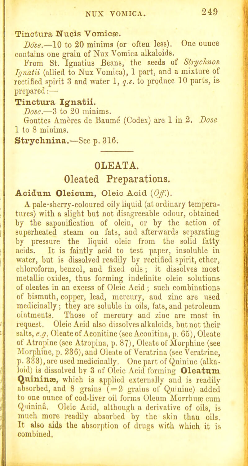 NUX VOMICA. Tinetura Nucis Vomicee. Dose—10 to 20 minims (or often less). One ounce contains one grain of Nux Vomica alkaloids. From St. Ignatius Beans, the seeds of StrycJtnos lynatii (allied to Nux Vomica), 1 part, and a mixture of rectified spirit 3 and water 1, q^.s. to produce 10 parts, is prepared:— Tinetura Igiiatii. Lose.—3 to 20 minims. Gouttes Ameres de Baume (Codex) are 1 in 2. Dose 1 to 8 minims. Strychnina.—See p. 316. OLEATA. Oleated Preparations. Acidum Oleicum, Oleic Acid {Off.). A pale-sherry-coloured oily liquid (at ordinary tempera- tures) with a slight but not disagreeable odour, obtained by the saponification of olein, or by the action of superheated steam on fats, and afterwards separating by pressure the liquid oleic from the solid fatty acids. It is faintly acid to test paper, insoluble in water, but is dissolved readily by rectified spirit, ether, chloroform, benzol, and fixed oils; it dissolves most metallic oxides, thus forming indefinite oleic solutions of oleates in an excess of Oleic Acid ; such combinations of bismuth, copper, lead, mercury, and zinc are used medicinally; they are soluble in oils, fats, and petroleum ointments. Those of mercury and zinc are most ia request. Oleic Acid also dissolves alkaloids, but not their salts, e.g. Oleate of Aconitine (see Acouitina, p. 65), Oleate of Atropine (see Atropina, p. 87), Oleate of Morphine (see Morphine, p. 236), and Oleate of Veratrina (see Veratrinc, p. 333), are used medicinally. One part of Quiniue (alka- loid) is dissolved by 3 of Oleic Acid forming Oleatum Quininse, which is applied externally and is readily absorbed, and 8 grains ( = 2 grains of Quinine) added to one ounce of cod-liver oil forms Oleum Morrluuc cum Qninina. Oleic Acid, although a derivative of oils, is much more readily absorbed by the skin than oils. It also aids the absorption of drugs with which it is combined.
