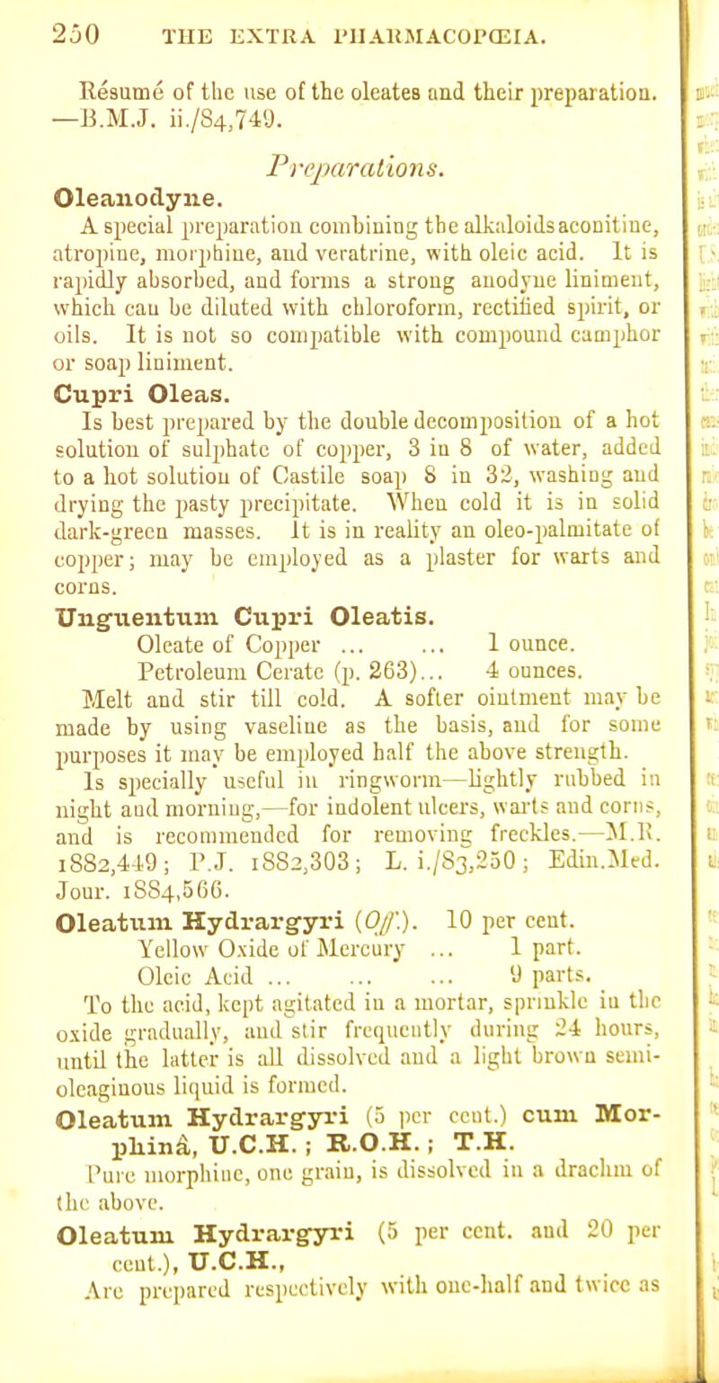 Resume of the use ot the oleatcB and their preparation. —B.M.J. ii./S4,749. Frejmrations. Oleanodyne. A special preparation combining the alkaloids aconitine, atropine, morpliiue, aud veratrine, with oleic acid. It is rapidly absorbed, and forms a strong anodyne liniment, which can be diluted with chloroform, rectified spirit, or oils. It is not so compatible with compound camphor or soap liniment. Cupri Oleas. Is best prepared by the double decomposition of a hot solution of sulphate of copper, 3 in 8 of water, added to a hot solution of Castile soap 8 in 32, washing aud drying the pasty precipitate. When cold it is in solid dark-green masses. It is in reality an oleo-palmitate of copper; may be employed as a plaster for warts and corns. Unguentum Cupri Oleatis. Oleate of Copper ... ... 1 ounce. Petroleum Cerate (p. 263)... 4 ounces. Melt and stir till cold. A softer oinlmeut may be made by using vaseliue as the basis, aud for some purposes it may be employed half the above strength. Is specially useful in ringworm—lightly rubbed in night and morning,—for indolent ulcers, warts and corns, and is recommended for removinf; freckles.—51.K. 1882,449; r.J. i8S2,303; L. i./S3^,250 ; Edin.Med. Jour. 1884,566. Oleatiim Hydrargyri (Of.). 10 per cent. Yellow Oxide of Mercury ... 1 part. Oleic Acid 9 parts. _ To the acid, kept agitated in a mortar, sprmkle iu tlic oxide gradually, aud stir frequently during 24 hours, until the latter is aU dissolved and a light brown semi- oleaginous liquid is formed. Oleatum Hydrargyri (5 jicr cent.) cum Mor- pliin^, U.C.H.; K.O.H.; T.H. Pure morphine, one graiu, is dissolved in a draclim of (he above. Oleatum Hydrargyri (5 per cent, and 20 per cent.), U.C.H., Arc prepared respectively with ouc-half and twice as