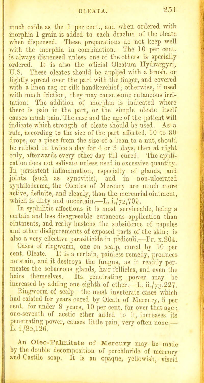 mnch oxide as the 1 per cent., and when ordered with morphia 1 grain is added to each drachm of the oleate when dispensed. These preparations do not keep well with the morphia in combination. The 10 per cent, is always dispensed unless one of the others is specially ordered. It is also the official Oleatum Hydrargyri, U.S. These oleates should be applied with a brush, or lightly spread over the jiart with the finger, and covered with a linen rag or silk handkerchief: otherwise, if used with much friction, they may cause some cutaneous irri- tation. The addition of morphia is indicated where there is pain in the part, or the simple oleate itself causes muoli pain. The case and the age of the patient will indicate v\hich strength of oleate should be used. As a rule, according to the size of the part aifected, 10 to 30 drops, or a piece from the size of a bean to a nut, should be rubbed in twice a day for 4 or 5 days, then at night only, afterwards every other day till cured. The appli- cation does not salivate unless used in excessive quantity. In persistent inflammation, especially of glands, and joints (such as synovitis), and in non-ulcerated syphilorlerma, the Oleates of Mercury are much more active, definite, and cleanly, than the mercurial ointment, which is dirty and uneertain.—L. i./72,709. In syphilitic affections it is most serviceable, being a certain and less disagreeable cutaneous application than ointments, and really hastens the subsidence of papules and other disfigurements of exposed parts of the skin; is also a very effective parasiticide in pediculi.—Pr. x.204. Cases of ringworm, one on scalp, cured by 10 per cent. Oleate. It is a certain, painless remedy, produces no stain, and it destroys the fungus, as it readily per- meates the sebaceous glands, hair follicles, and even the hairs themselves. Its penetrating power may be increased by adding one-eighth of ether.—L. ii./73,227. Ringworm of scalj)—the most inveterate cases which had existed for years cured by Oleate of Mercury, 5 per cent, for under 8 years, 10 per cent, for over that age ; onc-scvcuth of acetic ether added to it, increases its penetrating power, causes little pain, very often none.— L. i./8o,126. Au Oleo-Palmitate of Mercury may be made by the double decomposition of ])crcliloride of mercury and Castile soap. It is an opacpie, yellowish, viscid
