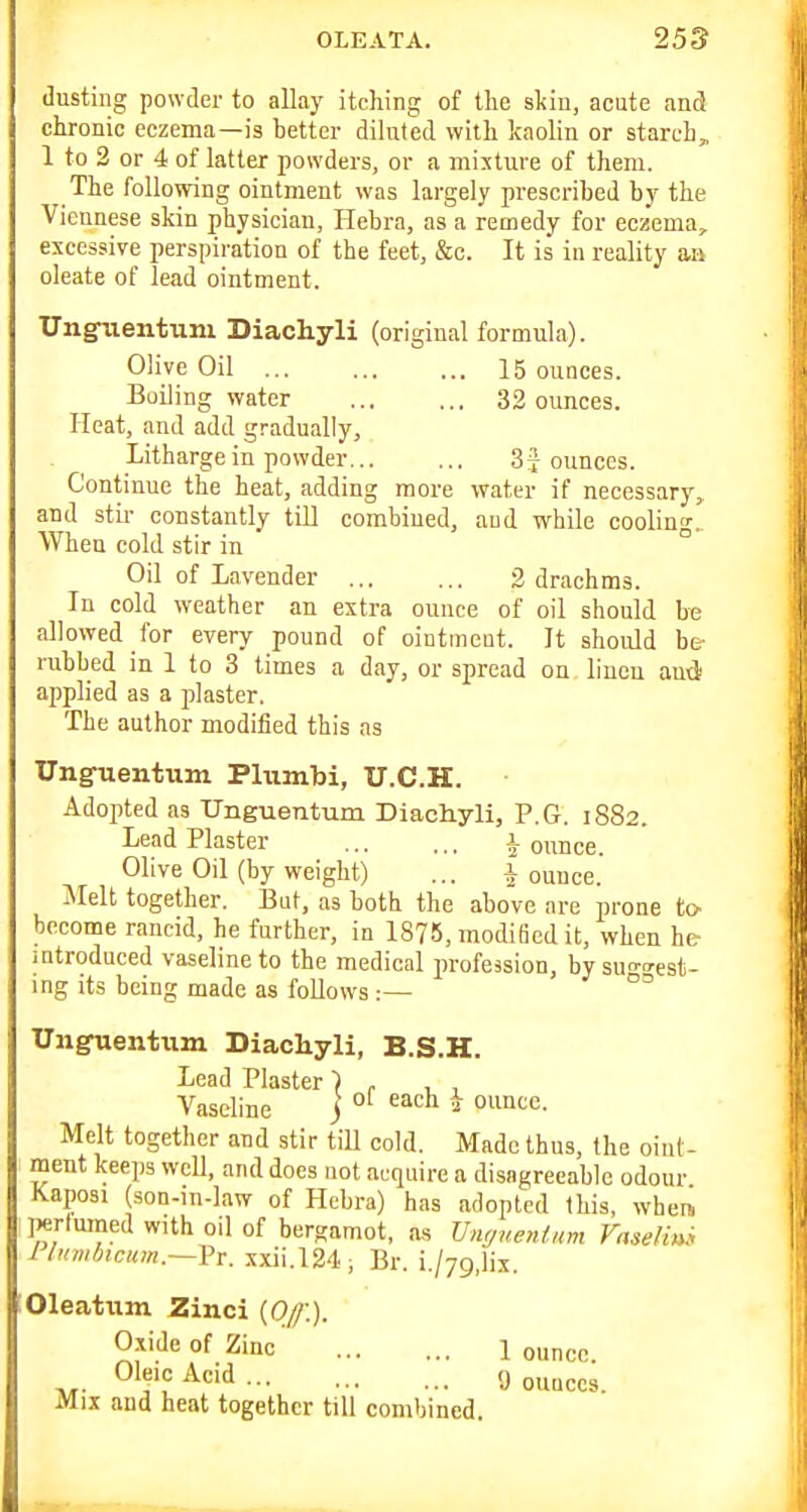 dusting powder to allay itching of the skin, acute and chronic eczema—is better diluted with kaolin or starch, 1 to 2 or 4 of latter powders, or a mixture of them. The following ointment was largely prescribed by the Viennese skin physician, Hebra, as a remedy for eczema, excessive perspiration of the feet, &o. It is in reality an oleate of lead ointment. Unguentum Diachyli (original formula). Olive Oil 15 ounces. Boiling water 32 ounces. Heat, and add gradually, Litharge in powder ounces. Continue the heat, adding more water if necessary, and stir constantly till combined, and while cooling.. When cold stir in ° Oil of Lavender 3 drachms. In cold weather an extra ounce of oil should be allowed for every pound of ointment. It should be- rubbed in 1 to 3 times a day, or spread on lineu and applied as a jjlaster. The author modified this as Unguentum Pliimbi, U.C.H. Adopted as Unguentum Diachyli, P.G. 1882. Lead Plaster ^ ounce. Olive Oil (by weight) ... jounce. Melt together. But, as botb the above are prone to- become rancid, he further, in 1875, modified it, when he- mtroduced vaseline to the medical profession, bysuo-o-est- ing its being made as follows :— °° Unguentum Diachyli, B.S.H. Melt together and stir till cold. Made thus, the oint- ment keeps well, and does not acquire a disagreeable odour Kaposi (son-in-law of Hebra) has adopted this, when, Jjerluined with oil of bergamot, as Unr/uetUnm Faseliui llumbicum.—Vv. xxii.124, Br. i./yg.lix. Oleatum Zinci {0/f.). Lead Plaster Vaseline Oxide of Zinc Oleic Acid ... Mix and heat together tiu combined. 1 ounce. 9 ounces.