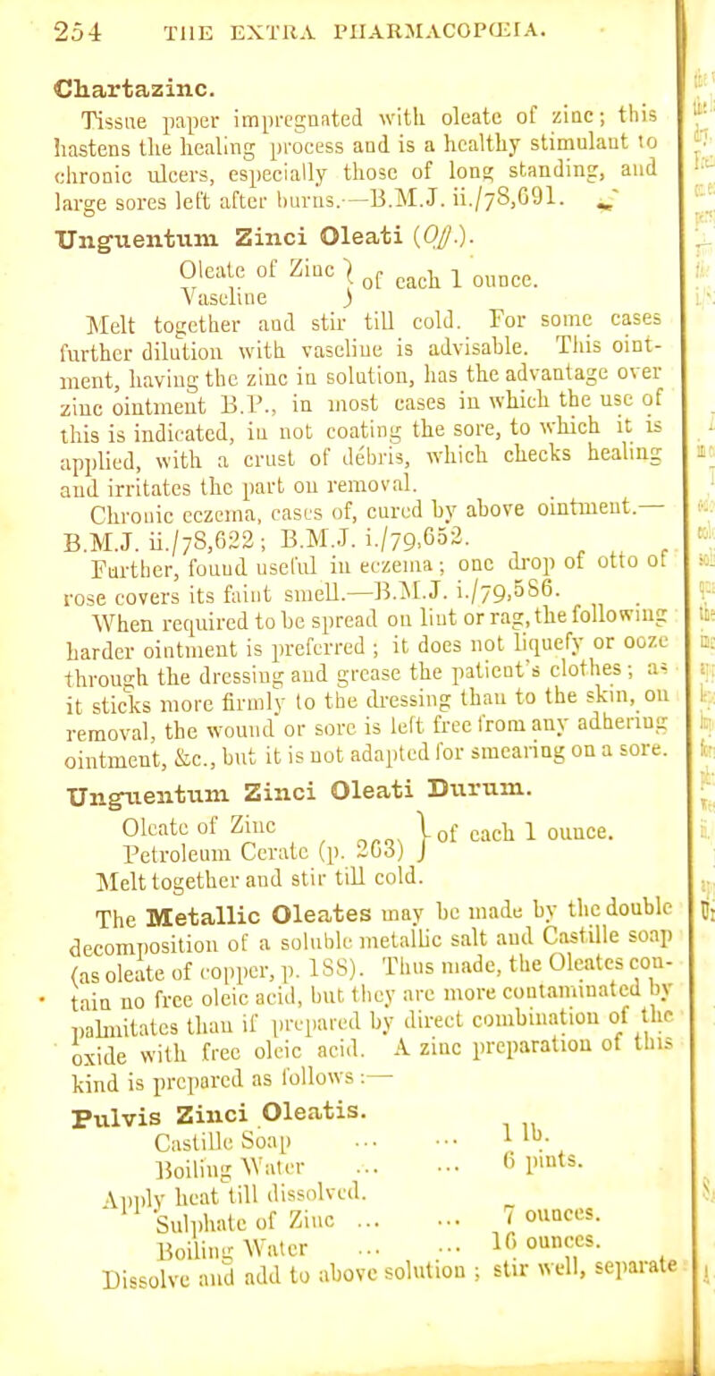 Cliartazinc. Tissue paper imprcgniited with oleatc of zinc; this hastens the healing process and is a healthy stimulant to chronic ulcers, especially those of lona; standing, and large sores left after liuvns.—B.M.J. ii./78,691. ^' Unguentum Zinci Oleati {0//.). Oleatc of Zinc | ^^^^ Vaseline ) Melt together and stir till cold. For some cases further dilution with vaseline is advisahle. This oint- ment, having the zinc in solution, has the advantage over ziuc ointment B.P., in most cases in which the use of this is indicated, in not coating the sore, to which it is applied, with a crust of debris, which checks healing and irritates the part ou removal. Chvouic eczema, cases of, cured hy above ointment.— B.M.J. ii./7S,622; B.M..J. i./79.652. , , Further, found useful in eczema; one drop of otto ot rose covers its faint smeU.—B.M.J. i./79,5S6. When recpiired to be spread on lint or rag, the following harder ointment is preferred ; it does not liquefy or ooze through the dressing and grease the patient's clothes ; a^ it sticks more firmlv to the dressing than to the skin, on removal, the wound or sore is le(t free from any adhering ointment, &c., hut it is not adapted for smearing on a sore. Unguentum Zinci Oleati Durum. Oleatc of Zine Kj- ^^^^ i ounce. Petroleum Cerate (p. 2G3) J Melt together and stir tiU cold. The Metallic Oleates mav be made by the double decomposition of a soluble metallic salt and Castille soap (as oleate of copper, p. ISS). Thus made, the Oleates con- • tain no free oleic acid, but they are more contaminated by palmitates than if prepared by direct combuiatiou of the oxide with free oleic acid. A zinc preparation of this kind is prepared as follows :— Pulvis Zinci Oleatis. Castille Soap 1 Boiling Water 6 lntS- \l)i)lv heat till dissolved. ' Sulphate of Ziuc 7 ouaces. Boilim: Water If, ounces. Di'^^olvc and add to above solution ; stir well, separate