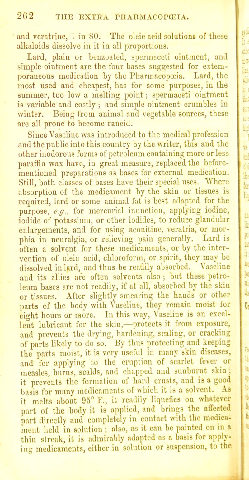 and veratnne, 1 in 80. The oleic acid solutions of these alkaloids dissolve in it in all proportions. Lard, plain or henzoated, spermaceti ointment, and simple ointment are the four bases suggested for extem- poraneous medication Ly the Pharmacopoeia. Lard, the most used and cheapest, has for some purposes, in the summer, too low a melting point; spermaceti ointment is variable and costly ; and simple ointment crumbles in winter. Being from animal and vegetable sources, these are all prone to become rancid. Since Vaseline was introduced to the medical profession and the public into this country by the writer, this and the other inodorous forms of petroleum containing more or less paraffin was have, in great measiu'e, replaced the before- mentioned preparations as bases for external medication. Still, both classes of bases have their special uses. A\Tiere absorption of the medicament by the skin or tissues is required, lard or some animal fat is best adapted for the purpose, e.g., for mercurial inunction, applying iodine, iodide of potassium, or other iodides, to reduce glandular enlargements, and for using aconitinc, veratria, or mor- phia in neuralgia, or relieving pain generally. Lai-d is often a solvent for these medicaments, or by the inter- vention of oleic acid, chloroform, or spirit, they may be dissolved in lard, and thus be readily absorbed. Vaseline and its allies are often solvents also ;, but these petro- leum bases are not readily, if at all, absorbed by the skin or tissues. After slightly smearing the hands or other parts of the body with Vascliue, they remain moist for eight hours or more. In this way, Vaseline is an excel- lent lubricant for the skin,—protects it from exposure, and prevents the drying, hardening, scaling, or cracking of parts likely to do so. By thus protecting and keeping the parts moist, it is very useful in many skin diseases, and for applying to the eruption of scarlet fever or measles, burns, scalds, and chapped and sunburnt skin ; it prevents the formation of hard crusts, and is a good basis for many medicaments of which it is a solvent. As it melts aboiit 95° F., it readily liquefies on whatever part of the body it is applied, and brings the affected part directly and' completely in contact with the medica- ment held in solution ; also, as it can be painted on in a thin streak, it is admirably adapted as a basis for apply- ing medicaments, either in solution or suspension, to the
